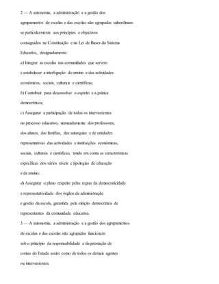 2 — A autonomia, a administração e a gestão dos
agrupamentos de escolas e das escolas não agrupadas subordinam-
se particularmente aos princípios e objectivos
consagrados na Constituição e na Lei de Bases do Sistema
Educativo, designadamente:
a) Integrar as escolas nas comunidades que servem
e estabelecer a interligação do ensino e das actividades
económicas, sociais, culturais e científicas;
b) Contribuir para desenvolver o espírito e a prática
democráticos;
c) Assegurar a participação de todos os intervenientes
no processo educativo, nomeadamente dos professores,
dos alunos, das famílias, das autarquias e de entidades
representativas das actividades e instituições económicas,
sociais, culturais e científicas, tendo em conta as características
específicas dos vários níveis e tipologias de educação
e de ensino;
d) Assegurar o pleno respeito pelas regras da democraticidade
e representatividade dos órgãos de administração
e gestão da escola, garantida pela eleição democrática de
representantes da comunidade educativa.
3 — A autonomia, a administração e a gestão dos agrupamentos
de escolas e das escolas não agrupadas funcionam
sob o princípio da responsabilidade e da prestação de
contas do Estado assim como de todos os demais agentes
ou intervenientes.
 