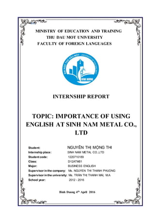 1.1.
MINISTRY OF EDUCATION AND TRAINING
THU DAU MOT UNIVERSITY
FACULTY OF FOREIGN LANGUAGES
INTERNSHIP REPORT
TOPIC: IMPORTANCE OF USING
ENGLISH AT SINH NAM METAL CO.,
LTD
Student: NGUYỄN THỊ MỘNG THI
Internship place: SINH NAM METAL CO.,LTD
Student code: 1220710189
Class: D12ATM01
Major: BUSINESS ENGLISH
Supervisor in the company: Ms. NGUYEN THI THANH PHUONG
Supervisor in the university: Ms. TRẦN THỊ THANH MAI, M.A
School year: 2012 - 2016
Binh Duong 4th April 2016
 