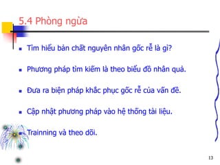 13
5.4 Phòng ngừa
 Tìm hiểu bản chất nguyên nhân gốc rễ là gì?
 Phương pháp tìm kiếm là theo biểu đồ nhân quả.
 Đưa ra biện pháp khắc phục gốc rễ của vấn đề.
 Cập nhật phương pháp vào hệ thống tài liệu.
 Trainning và theo dõi.
 
