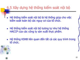 22
6.5 Xây dựng hệ thống kiểm soát nội bộ
 Hệ thống kiểm soát nội bộ là hệ thống giúp cho việc
kiểm soát toàn bộ các nguy cơ của tổ chức.
 Hệ thống kiểm soát nội bộ tương tự như hệ thống
HACCP của các công ty sản xuất thực phẩm.
 Hệ thống KSNB liên quan đến tất cả các quy trình trong
tổ chức.
 
