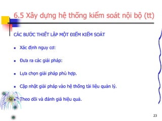 23
6.5 Xây dựng hệ thống kiểm soát nội bộ (tt)
CÁC BƯỚC THIẾT LẬP MỘT ĐIỂM KIỂM SOÁT
 Xác định nguy cơ:
 Đưa ra các giải pháp:
 Lựa chọn giải pháp phù hợp.
 Cập nhật giải pháp vào hệ thống tài liệu quản lý.
 Theo dõi và đánh giá hiệu quả.
 