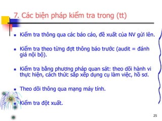 25
7. Các biện pháp kiểm tra trong (tt)
 Kiểm tra thông qua các báo cáo, đề xuất của NV gửi lên.
 Kiểm tra theo từng đợt thông báo trước (audit = đánh
giá nội bộ).
 Kiểm tra bằng phương pháp quan sát: theo dõi hành vi
thực hiện, cách thức sắp xếp dụng cụ làm việc, hồ sơ.
 Theo dõi thông qua mạng máy tính.
 Kiểm tra đột xuất.
 