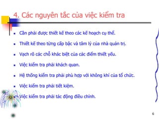 6
4. Các nguyên tắc của việc kiểm tra
 Cần phải được thiết kế theo các kế hoạch cụ thể.
 Thiết kế theo từng cấp bậc và tâm lý của nhà quản trị.
 Vạch rõ các chỗ khác biệt của các điểm thiết yếu.
 Việc kiểm tra phải khách quan.
 Hệ thống kiểm tra phải phù hợp với không khí của tổ chức.
 Việc kiểm tra phải tiết kiệm.
 Việc kiểm tra phải tác động điều chỉnh.
 