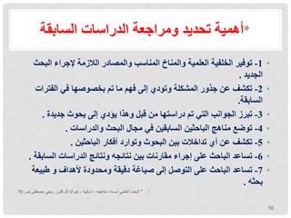 ‫الدراسات‬ ‫ومراجعة‬ ‫تحديد‬ ‫أهمية‬
‫السابقة‬ *
•
1
-
‫توفير‬
‫البح‬ ‫إلجراء‬ ‫الالزمة‬ ‫والمصادر‬ ‫المناسب‬ ‫والمناخ‬ ‫العلمية‬ ‫الخلفية‬
‫ث‬
‫الجديد‬
.
•
2
-
‫تكشف‬
‫الفترات‬ ‫في‬ ‫بخصوصها‬ ‫تم‬ ‫ما‬ ‫فهم‬ ‫إلى‬ ‫وتودي‬ ‫المشكلة‬ ‫جذور‬ ‫عن‬
‫السابقة‬
.
•
3
-
‫تبرز‬
‫جديدة‬ ‫بحوث‬ ‫إلى‬ ‫يؤدي‬ ‫وهذا‬ ‫قبل‬ ‫من‬ ‫دراستها‬ ‫تم‬ ‫التي‬ ‫الجوانب‬
.
•
4
-
‫توضع‬
‫والدراسات‬ ‫البحث‬ ‫مجال‬ ‫في‬ ‫السابقين‬ ‫الباحثين‬ ‫مناهج‬
.
•
5
-
‫تكشف‬
‫الباحثين‬ ‫أفكار‬ ‫وتوارد‬ ‫البحوث‬ ‫بين‬ ‫تداخالت‬ ‫أي‬ ‫عن‬
.
•
6
-
‫تساعد‬
‫الساب‬ ‫الدراسات‬ ‫ونتائج‬ ‫نتائجه‬ ‫بين‬ ‫مقارنات‬ ‫إجراء‬ ‫على‬ ‫الباحث‬
‫قة‬
.
•
7
-
‫تساعد‬
‫طبيع‬ ‫و‬ ‫ألهداف‬ ‫ومحدودة‬ ‫دقيقة‬ ‫صياغة‬ ‫إلى‬ ‫التوصل‬ ‫على‬ ‫الباحث‬
‫ة‬
‫بحثه‬
.
•
*
‫ص‬ ‫مصطفى‬ ‫ربحي‬ ‫للركتور‬ ‫إجرآته‬ ، ‫أساليبه‬ ، ‫مناهجه‬ ،‫أسسه‬ ‫العلمي‬ ‫البحث‬
:
70
10
 