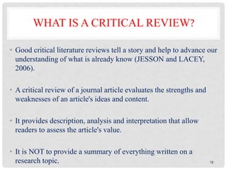 12
WHAT IS A CRITICAL REVIEW?
• Good critical literature reviews tell a story and help to advance our
understanding of what is already know (JESSON and LACEY,
2006).
• A critical review of a journal article evaluates the strengths and
weaknesses of an article's ideas and content.
• It provides description, analysis and interpretation that allow
readers to assess the article's value.
• It is NOT to provide a summary of everything written on a
research topic.
 