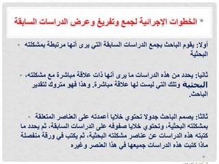 ‫السابقة‬ ‫الدراسات‬ ‫وعرض‬ ‫وتفريغ‬ ‫لجمع‬ ‫اإلجرائية‬ ‫الخطوات‬ *
• ‫أوال‬
:
‫أنها‬ ‫يرى‬ ‫التي‬ ‫السابقة‬ ‫الدراسات‬ ‫بجمع‬ ‫الباحث‬ ‫يقوم‬
‫مرتبطة‬
‫بمشكلته‬
‫البحثية‬
• ‫ثانيا‬
:
‫الدراسات‬ ‫هذه‬ ‫من‬ ‫يحدد‬
‫مع‬ ‫مباشرة‬ ‫عالقة‬ ‫ذات‬ ‫أنها‬ ‫يرى‬ ‫ما‬
،‫مشكلته‬
‫البحثية‬
‫وتلك‬
‫مباشرة‬ ‫عالقة‬ ‫لها‬ ‫ليست‬ ‫التي‬
.
‫وهذا‬
‫لتقدير‬ ‫متروك‬ ‫فهو‬
‫الباحث‬
.
• ‫ثالثا‬
:
‫المتعلقة‬ ‫العناصر‬ ‫على‬ ‫أعمدته‬ ‫خاليا‬ ‫تحتوي‬ ‫جدوال‬ ‫الباحث‬ ‫يصمم‬
‫م‬ ‫يحدد‬ ‫ثم‬ ،‫السابقة‬ ‫الدراسات‬ ‫على‬ ‫صفوفه‬ ‫خاليا‬ ‫وتحتوي‬ ،‫البحثية‬ ‫بمشكلته‬
‫ا‬
‫منفصلة‬ ‫ورقة‬ ‫في‬ ‫يكتب‬ ‫ثم‬ ،‫البحثية‬ ‫مشكلته‬ ‫عناصر‬ ‫عن‬ ‫الدراسات‬ ‫هذه‬ ‫كتبته‬
‫العنصر‬ ‫هذا‬ ‫في‬ ‫جميعها‬ ‫الدراسات‬ ‫هذه‬ ‫كتبت‬ ‫ماذا‬
‫وغيره‬
•
 