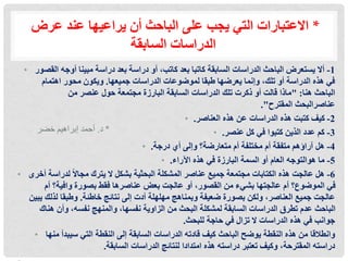 ‫عرض‬ ‫عند‬ ‫يراعيها‬ ‫أن‬ ‫الباحث‬ ‫على‬ ‫يجب‬ ‫التي‬ ‫االعتبارات‬ *
‫السابقة‬ ‫الدراسات‬
• 1
-
‫القصور‬ ‫أوجه‬ ‫مبينا‬ ‫دراسة‬ ‫بعد‬ ‫دراسة‬ ‫أو‬ ،‫كاتب‬ ‫بعد‬ ‫كاتبا‬ ‫السابقة‬ ‫الدراسات‬ ‫الباحث‬ ‫يستعرض‬ ‫أال‬
‫جميعها‬ ‫الدراسات‬ ‫لموضوعات‬ ‫طبقا‬ ‫يعرضها‬ ‫وإنما‬ ،‫تلك‬ ‫أو‬ ‫الدراسة‬ ‫هذه‬ ‫في‬
.
‫اهتمام‬ ‫محور‬ ‫ويكون‬
‫هنا‬ ‫الباحث‬
" :
‫من‬ ‫عنصر‬ ‫حول‬ ‫مجتمعة‬ ‫البارزة‬ ‫السابقة‬ ‫الدراسات‬ ‫تلك‬ ‫ذكرت‬ ‫أو‬ ‫قالت‬ ‫ماذا‬
‫المقترح‬ ‫عناصرالبحث‬
."
• 2
-
‫العناصر‬ ‫هذه‬ ‫عن‬ ‫الدراسات‬ ‫هذه‬ ‫كتبت‬ ‫كيف‬
.
• 3
-
‫عنصر‬ ‫كل‬ ‫في‬ ‫كتبوا‬ ‫الذين‬ ‫عدد‬ ‫كم‬
.
• 4
-
‫درجة‬ ‫أي‬ ‫وإلى‬ ‫متعارضة؟‬ ‫أم‬ ‫مختلفة‬ ‫أم‬ ‫متفقة‬ ‫آراؤهم‬ ‫هل‬
.
• 5
-
‫اآلراء‬ ‫هذه‬ ‫في‬ ‫البارزة‬ ‫السمة‬ ‫أو‬ ‫العام‬ ‫هوالتوجه‬ ‫ما‬
.
• 6
-
‫أخرى‬ ‫لدراسة‬ ً‫ال‬‫مجا‬ ‫يترك‬ ‫ال‬ ‫بشكل‬ ‫البحثية‬ ‫المشكلة‬ ‫عناصر‬ ‫جميع‬ ‫مجتمعة‬ ‫الكتابات‬ ‫هذه‬ ‫عالجت‬ ‫هل‬
‫أم‬ ‫وافية؟‬ ‫بصورة‬ ‫فقط‬ ‫عناصرها‬ ‫بعض‬ ‫عالجت‬ ‫أو‬ ،‫القصور‬ ‫من‬ ‫بشيء‬ ‫عالجتها‬ ‫أم‬ ‫الموضوع؟‬ ‫في‬
‫خاطئة‬ ‫نتائج‬ ‫إلى‬ ‫أدت‬ ‫مهلهلة‬ ‫وبمناهج‬ ‫ضعيفة‬ ‫بصورة‬ ‫ولكن‬ ،‫العناصر‬ ‫جميع‬ ‫عالجت‬
.
‫يبين‬ ‫لذلك‬ ‫وطبقا‬
،‫نفسها‬ ‫الزاوية‬ ‫من‬ ‫البحث‬ ‫لمشكلة‬ ‫السابقة‬ ‫الدراسات‬ ‫تطرق‬ ‫عدم‬ ‫الباحث‬
‫والمنهج‬
‫هناك‬ ‫وأن‬ ،‫نفسه‬
‫للبحث‬ ‫حاجة‬ ‫في‬ ‫تزال‬ ‫ال‬ ‫الدراسات‬ ‫هذه‬ ‫في‬ ‫جوانب‬
.
• ‫وانطالقا‬
‫منها‬ ‫سيبدأ‬ ‫التي‬ ‫النقطة‬ ‫إلى‬ ‫السابقة‬ ‫الدراسات‬ ‫قادته‬ ‫كيف‬ ‫الباحث‬ ‫يوضح‬ ‫النقطة‬ ‫هذه‬ ‫من‬
‫السابقة‬ ‫الدراسات‬ ‫لنتائج‬ ‫امتدادا‬ ‫هذه‬ ‫دراسته‬ ‫تعتبر‬ ‫وكيف‬ ،‫المقترحة‬ ‫دراسته‬
.
‫د‬
.
‫خضر‬ ‫إبراهيم‬ ‫أحمد‬ *
 