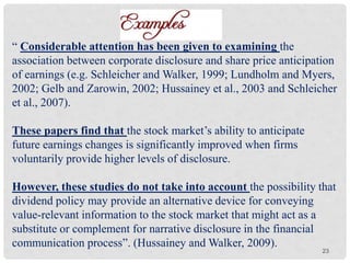 23
“ Considerable attention has been given to examining the
association between corporate disclosure and share price anticipation
of earnings (e.g. Schleicher and Walker, 1999; Lundholm and Myers,
2002; Gelb and Zarowin, 2002; Hussainey et al., 2003 and Schleicher
et al., 2007).
These papers find that the stock market’s ability to anticipate
future earnings changes is significantly improved when firms
voluntarily provide higher levels of disclosure.
However, these studies do not take into account the possibility that
dividend policy may provide an alternative device for conveying
value-relevant information to the stock market that might act as a
substitute or complement for narrative disclosure in the financial
communication process”. (Hussainey and Walker, 2009).
 