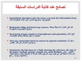 ‫السابقة‬ ‫الدراسات‬ ‫كتابة‬ ‫عند‬ ‫نصائح‬
 Immediately document and cite source you took the information from.
‫منه‬ ‫المعلومات‬ ‫أخذت‬ ‫الذي‬ ‫المصدر‬ ‫وتخريج‬ ‫فورا‬ ‫التوثيق‬
.
 Bookmark online and hard-copy sources. ‫ببحثك‬ ‫المرتبطة‬ ‫األجزاء‬ ‫على‬ ‫علم‬
‫والمطبوعة‬ ‫األليكترونية‬ ‫بالنسخ‬
 Keep track of page numbers of paraphrases and quotations. ‫أرقام‬ ‫تتبع‬
‫االقتباسات‬ ‫وكذلك‬ ‫صياغته‬ ‫تعيد‬ ‫ما‬ ‫صفحات‬
.
 Note any connections between sources in separate notebook. ‫أية‬ ‫سجل‬
‫منفصل‬ ‫دفتر‬ ‫في‬ ‫المصادر‬ ‫بين‬ ‫روابط‬
.
 Summarize the literature in a Table showing the reference, the aim of
the paper, method, country, sample size, main findings…etc. ‫تلخيص‬
،‫العينة‬ ‫وحجم‬ ،‫والبلد‬ ‫الطريقة‬ ‫أو‬ ‫الورقة‬ ‫وهدف‬ ‫المرجع‬ ‫يبين‬ ‫جدول‬ ‫في‬ ‫في‬ ‫السابقة‬ ‫الدراسات‬
‫الرئيسية‬ ‫والنتائج‬
...
‫إلخ‬
25
 