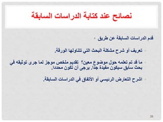 ‫نصائح‬
‫كتابة‬ ‫عند‬
‫السابقة‬ ‫الدراسات‬
• ‫طريق‬ ‫عن‬ ‫السابقة‬ ‫الدراسات‬ ‫قدم‬
◦
‫الورقة‬ ‫تتناولها‬ ‫التي‬ ‫البحث‬ ‫مشكلة‬ ‫شرح‬ ‫أو‬ ‫تعريف‬
.
◦
‫ما‬
‫قد‬
‫تم‬
‫تعلمه‬
‫حول‬
‫موضوع‬
‫معين‬
‫؟‬
‫تقديم‬
‫ملخص‬
‫موجز‬
‫لما‬
‫جرى‬
‫توثيقه‬
‫في‬
‫بحث‬
‫سابق‬
‫سيكون‬
‫مفيدة‬
‫جدا‬
.
‫يرجى‬
‫أن‬
‫تكون‬
‫محددا‬
.
◦
‫أو‬ ‫الرئيسي‬ ‫التعارض‬ ‫اشرح‬
‫األتفاق‬
‫في‬
‫السابقة‬ ‫الدراسات‬
.
26
 