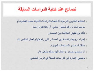 ‫السابقة‬ ‫الدراسات‬ ‫كتابة‬ ‫عند‬ ‫نصائح‬

‫أو‬ ،‫القضية‬ ‫حسب‬ ‫السابقة‬ ‫الدراسات‬ ‫قسمت‬ ‫إذا‬ ‫الفرعية‬ ‫العناوين‬ ‫استخدم‬
‫زمنية‬ ‫لفترة‬ ‫وفقا‬ ‫أو‬ ،‫جدلي‬ ‫لمنظور‬ ‫وفقا‬ ‫أو‬ ،‫موضوعيا‬
.

‫المصادر‬ ‫بين‬ ‫العالقات‬ ‫إظهار‬ ‫من‬ ‫تأكد‬
.

‫بك‬ ‫الخاص‬ ‫والعمل‬ ‫راجعتها‬ ‫التي‬ ‫المصادر‬ ‫بين‬ ‫واضحة‬ ‫روابط‬ ‫إجراء‬
.

‫المؤثرة‬ ‫المساهمات‬ ‫مصادر‬ ‫مناقشة‬
.

‫عام‬ ‫بشكل‬ ‫بعملك‬ ‫لها‬ ‫عالقة‬ ‫ال‬ ‫مصادر‬ ‫تستخدم‬ ‫ال‬
.

‫الماضي‬ ‫الزمن‬ ‫في‬ ‫السابقة‬ ‫الدراسات‬ ‫إلى‬ ‫اإلشارة‬ ‫وينبغي‬
.
27
 