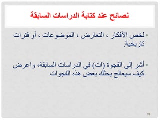 ‫السابقة‬ ‫الدراسات‬ ‫كتابة‬ ‫عند‬ ‫نصائح‬
•
‫فترا‬ ‫أو‬ ، ‫الموضوعات‬ ، ‫التعارض‬ ، ‫األفكار‬ ‫لخص‬
‫ت‬
‫تاريخية‬
.
•
‫الفجوة‬ ‫إلى‬ ‫أشر‬
(
‫ات‬
)
‫واعر‬ ،‫السابقة‬ ‫الدراسات‬ ‫في‬
‫ض‬
‫الفجوات‬ ‫هذه‬ ‫بعض‬ ‫بحثك‬ ‫سيعالج‬ ‫كيف‬
28
 