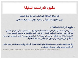 ‫السابقة‬ ‫الدراسات‬ ‫مفهوم‬
‫الدراسات‬
‫مفردات‬ ‫أهم‬ ‫إحدى‬ ‫هي‬ ‫السابقة‬
‫البحث‬
‫الحالى‬ ‫البحثية‬ ‫الفجوات‬ ‫تبرز‬
..
‫البحث‬ ‫هذا‬ ‫الجديد‬ ‫وعليه‬
•
‫مفهوم‬
‫الدراسات‬
‫السابقة‬
*
:
•
‫تشمل‬
‫األشكا‬ ‫من‬ ‫شكل‬ ‫بأي‬ ‫نشرها‬ ‫تم‬ ‫مما‬ ، ‫بالموضوع‬ ‫المتصلة‬ ‫الدراسات‬ ‫كل‬ ‫السابقة‬ ‫الدراسات‬
، ‫ل‬
‫ذات‬ ‫مساهمة‬ ‫تكون‬ ‫أن‬ ‫بشرط‬
‫قيمة‬
‫ل‬
‫لبحث‬
.
‫أو‬ ‫المحاضرات‬ ‫بواسطة‬ ‫أو‬ ‫بالطباعة‬ ‫النشر‬ ‫يكون‬ ‫وقد‬
‫د‬ ‫على‬ ‫للحصول‬ ‫علمية‬ ‫لمؤسسة‬ ‫تقديمها‬ ‫تم‬ ‫أو‬ ، ‫صورتا‬ ‫و‬ ‫صوتا‬ ‫أو‬ ، ‫فقط‬ ‫صوتا‬ ‫المذاعة‬ ‫األحاديث‬
‫رجة‬
‫العلمية‬ ‫المساهمة‬ ‫في‬ ‫الرغبة‬ ‫لمجرد‬ ‫أو‬ ‫مادي‬ ‫مقابل‬ ‫على‬ ‫أو‬ ‫علمية‬
.
•
‫علمية‬ ‫أبحاثا‬ ‫كونها‬ ‫باشتراط‬ ‫الدراسات‬ ‫هذه‬ ‫البعض‬ ‫يقيد‬ ‫وقد‬
.
‫كتبا‬ ‫يعد‬ ‫ما‬ ‫فيها‬ ‫يندرج‬ ‫فال‬
‫درا‬
‫سية‬
.
‫ولكن‬
‫المجاالت‬ ‫بعض‬ ‫في‬ ‫توفيره‬ ‫يصعب‬ ‫الشرط‬ ‫هذا‬
.
‫العبيدي‬ ‫شريف‬ ‫سعيد‬ ‫غانم‬ ‫و‬ ،‫سلطان‬ ‫عيسى‬ ‫حنان‬ ‫للدكتور‬ ‫والتطبيق‬ ‫النظرية‬ ‫بين‬ ‫العلمي‬ ‫البحث‬ ‫*أساسيات‬
5
 