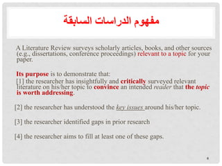 A Literature Review surveys scholarly articles, books, and other sources
(e.g., dissertations, conference proceedings) relevant to a topic for your
paper.
Its purpose is to demonstrate that:
[1] the researcher has insightfully and critically surveyed relevant
literature on his/her topic to convince an intended reader that the topic
is worth addressing.
[2] the researcher has understood the key issues around his/her topic.
[3] the researcher identified gaps in prior research
[4] the researcher aims to fill at least one of these gaps.
‫السابقة‬ ‫الدراسات‬ ‫مفهوم‬
6
 