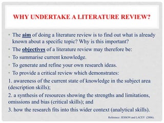WHY UNDERTAKE A LITERATURE REVIEW?
• The aim of doing a literature review is to find out what is already
known about a specific topic? Why is this important?
• The objectives of a literature review may therefore be:
• To summarise current knowledge.
• To generate and refine your own research ideas.
• To provide a critical review which demonstrates:
1. awareness of the current state of knowledge in the subject area
(description skills);
2. a synthesis of resources showing the strengths and limitations,
omissions and bias (critical skills); and
3. how the research fits into this wider context (analytical skills).
Reference: JESSON and LACEY (2006).
 