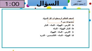 ‫السؤال‬
‫المواد‬ ‫كل‬ ‫ان‬ ‫ارسطو‬ ‫العالم‬ ‫اعتقد‬
‫؟‬ ‫من‬ ‫مصنوعة‬
)a
– – –
‫النار‬ ‫الماء‬ ‫الهواء‬ ‫االرض‬
)b
– -
‫الماء‬ ‫الهواء‬ ‫النار‬
)c
– –
‫الهواء‬ ‫الماء‬ ‫االرض‬
)d
– – –
‫الذرة‬ ‫االكسجين‬ ‫الماء‬ ‫الهواء‬
 