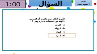 ‫السؤال‬
‫العناصر‬ ‫أن‬ ‫دالتون‬ ‫جون‬ ‫العالم‬ ‫اقترح‬
‫؟‬ ‫وهي‬ ‫صغيرة‬ ‫جسيمات‬ ‫من‬ ‫مكونة‬
)a
‫االرض‬
)b
‫الهواء‬
)c
‫الماء‬
)d
‫الذرة‬
 