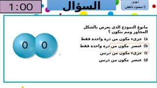 ‫السؤال‬
‫بالشكل‬ ‫يعرض‬ ‫الذي‬ ‫النموذج‬ ‫مانوع‬
‫؟‬ ‫يتكون‬ ‫ومم‬ ‫المجاور‬
)a
‫فقط‬ ‫واحدة‬ ‫ذرة‬ ‫من‬ ‫مكون‬ ‫جزيء‬
)b
‫فقط‬ ‫واحدة‬ ‫ذرة‬ ‫من‬ ‫مكون‬ ‫عنصر‬
)c
‫ذرتين‬ ‫من‬ ‫مكون‬ ‫جزيء‬
)d
‫ذرتين‬ ‫من‬ ‫مكون‬ ‫عنصر‬
 