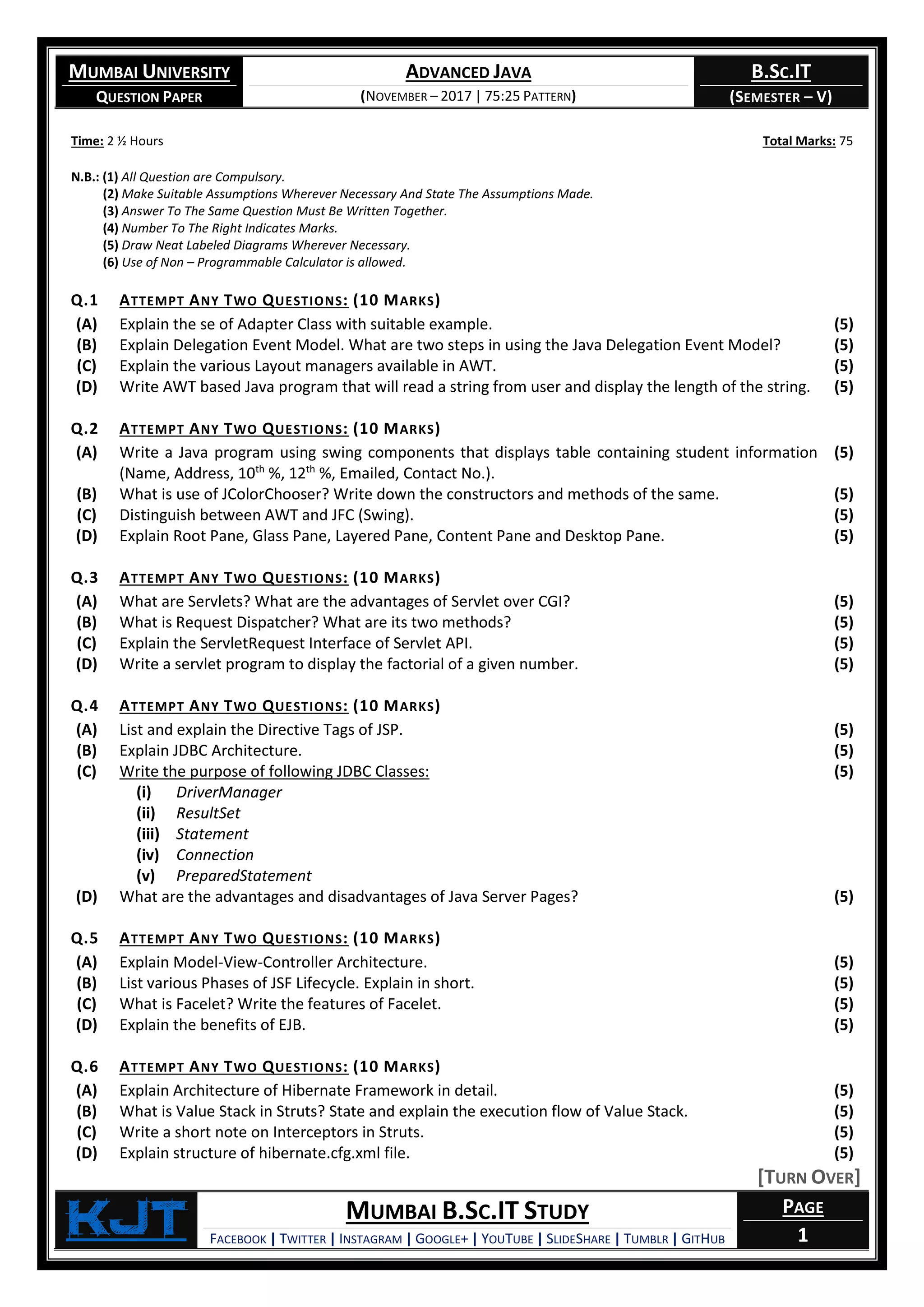MUMBAI UNIVERSITY
QUESTION PAPER
ADVANCED JAVA
(NOVEMBER – 2017 | 75:25 PATTERN)
B.SC.IT
(SEMESTER – V)
KjT MUMBAI B.SC.IT STUDY
FACEBOOK | TWITTER | INSTAGRAM | GOOGLE+ | YOUTUBE | SLIDESHARE | TUMBLR | GITHUB
PAGE
1
Time: 2 ½ Hours Total Marks: 75
N.B.: (1) All Question are Compulsory.
(2) Make Suitable Assumptions Wherever Necessary And State The Assumptions Made.
(3) Answer To The Same Question Must Be Written Together.
(4) Number To The Right Indicates Marks.
(5) Draw Neat Labeled Diagrams Wherever Necessary.
(6) Use of Non – Programmable Calculator is allowed.
Q.1 ATTEMPT ANY TWO QUESTIONS: (10 MARKS)
(A) Explain the se of Adapter Class with suitable example. (5)
(B) Explain Delegation Event Model. What are two steps in using the Java Delegation Event Model? (5)
(C) Explain the various Layout managers available in AWT. (5)
(D) Write AWT based Java program that will read a string from user and display the length of the string. (5)
Q.2 ATTEMPT ANY TWO QUESTIONS: (10 MARKS)
(A) Write a Java program using swing components that displays table containing student information
(Name, Address, 10th
%, 12th
%, Emailed, Contact No.).
(5)
(B) What is use of JColorChooser? Write down the constructors and methods of the same. (5)
(C) Distinguish between AWT and JFC (Swing). (5)
(D) Explain Root Pane, Glass Pane, Layered Pane, Content Pane and Desktop Pane. (5)
Q.3 ATTEMPT ANY TWO QUESTIONS: (10 MARKS)
(A) What are Servlets? What are the advantages of Servlet over CGI? (5)
(B) What is Request Dispatcher? What are its two methods? (5)
(C) Explain the ServletRequest Interface of Servlet API. (5)
(D) Write a servlet program to display the factorial of a given number. (5)
Q.4 ATTEMPT ANY TWO QUESTIONS: (10 MARKS)
(A) List and explain the Directive Tags of JSP. (5)
(B) Explain JDBC Architecture. (5)
(C) Write the purpose of following JDBC Classes:
(i) DriverManager
(ii) ResultSet
(iii) Statement
(iv) Connection
(v) PreparedStatement
(5)
(D) What are the advantages and disadvantages of Java Server Pages? (5)
Q.5 ATTEMPT ANY TWO QUESTIONS: (10 MARKS)
(A) Explain Model-View-Controller Architecture. (5)
(B) List various Phases of JSF Lifecycle. Explain in short. (5)
(C) What is Facelet? Write the features of Facelet. (5)
(D) Explain the benefits of EJB. (5)
Q.6 ATTEMPT ANY TWO QUESTIONS: (10 MARKS)
(A) Explain Architecture of Hibernate Framework in detail. (5)
(B) What is Value Stack in Struts? State and explain the execution flow of Value Stack. (5)
(C) Write a short note on Interceptors in Struts. (5)
(D) Explain structure of hibernate.cfg.xml file. (5)
[TURN OVER]
 