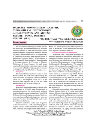 Shodh, Samiksha aur Mulyankan (International Research Journal)—ISSN-0974-2832,Vol. II, Issue-11-12 (Dec.2009—Jan.2010)    75



DRAINAGE MORPHOMETRY ANALYSIS,
THROUGHRS & GIS TECHNIQUE
A CASE STUDY IN AND AROUND
SEHORE TOWN, DISTRICT
SEHORE (M.P.)       *Dr. D.R. Tiwari **Dr. Satish Chakravarty
Research paper              *****Surendra Kumar Khatarkar

     The measurement of drainage parameters provides              Where two streams join second order segment was
the Hydrologist & Geomorphologist with the useful                 form. iii. Where two second order streams unite third
numerical measure of landscape dissection & runoff                order segment was formed and so on.
potential. Drainage Morphometry parameter, which is                    PARAMETERS OF DRAINAGE MORPHOLOGY
calculated : -a.Bifurcation Ratio (for each stream order)              i. Bifurcation Ratio: - It is relation between no. of
b. Total length of stream c. Mean length of stream d.             streams of one order an of next higher order which was
Basin area e. Length of Basin f. Width of Basin g.                obtain by dividing no. of streams in one order by the
Basin perimeter h. Basin circularity i. Basin elongation          no. of the stream in next highest order for all the orders
j. Drainage density k. Constant of Channel                        of the stream. These calculations were also based on
Maintenance l. Stream frequency (for each stream                  Strahler method. ii. Drainage Density: - This is a useful
order) m. Texture ratio (for each stream order) n. Height         measure of frequency and spacing of streams with in
of basin mouth o. Height of highest point of watershed            drainage basin. Drainage density (Dd) is expressed in
p. Total basin relief q. Relief ratio r. Rugedness no.            km. Channel length per Km.Sq of basin area. Dd =
     Study Area                                                   Total stream / Total basin area iii. Stream frequency :- It
     The area under investigation is located in tehsil            is ratio of total no. of streams of any order & the area
Sehore district. The study area is bounded by this                of the basin in which its lies. i.e. F = Nu /Au where
study area under investigation is located in latitude             F – Stream frequency of any order 1- 4 Au – Area of
23o05' 23o15' and longitude 76o55’ 77o15' as per                  basin where stream lies Nu – No. of streams of any
Survey of India toposheet nos. 55A/16, and 55E/04                 order 1-4 iv. Texture ratio:-It is the ratio of total no.
which covers an area of about 576 Sq. Km.                         stream of any order & perimeter of the area which it
     METHODOLOGY                                                  lays. This quantitative analysis of drainage networks
     Mapping of drainage pattern was carried out using            was developed –
satellite data on 1:50,000 scale. Computation of                       o To enable compressions to be made between
parameters required for morphometric analysis,                    different drainage basins. o To enable relationships
ordering, lengths, area etc. were estimated using G.I.S.          between different aspects of drainage pattern of same
Technique. Geomorphological parameter of study area               basin. o To define certain useful properties of drainage
were quantify using digitize drainage map. Important              basins in numerical terms The measurement of drainage
parameter was thus derived by G.I.S. analysis, are                density provides a hydrologist or geomorphologist
given below in the Tables.                                        with a useful numerical measure of landscape
     Strahler’s method was used in order designation              dissection and runoff potential. On a highly permeable
of the stream network:- i. On a detail topographical              landscape, with small potential for runoff, drainage
map the smallest head water tributaries of the basin              densities are sometimes less than 1 kilometer per
were identified and design as first order stream. ii.             square kilometer. On highly dissected surfaces
                                 * Asstt. Professor Govt. M.V.M. College, Bhopal
                        ** Project Scientist, M.P. Council of Science & Technology, Bhopal
                                ***Research Scholar Govt. M.V.M. CollegeBhopal
 