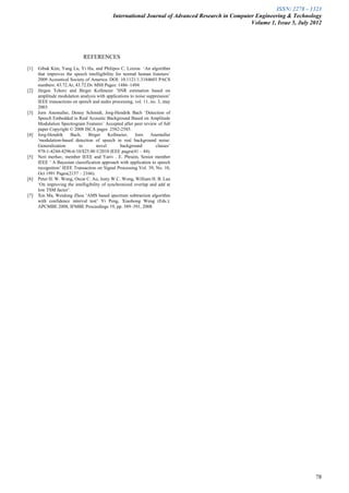 ISSN: 2278 – 1323
                                             International Journal of Advanced Research in Computer Engineering & Technology
                                                                                                  Volume 1, Issue 5, July 2012




                             REFERENCES
[1]   Gibak Kim, Yang Lu, Yi Hu, and Philipos C. Loizou ‘An algorithm
      that improves the speech intelligibility for normal human listeners’
      2009 Acoustical Society of America. DOI: 10.1121/1.3184603 PACS
      numbers: 43.72.Ar, 43.72.Dv MSS Pages: 1486–1494
[2]   Jürgen Tchorz and Birger Kollmeier ’SNR estimation based on
      amplitude modulation analysis with applications to noise suppression’
      IEEE transactions on speech and audio processing, vol. 11, no. 3, may
      2003.
[3]   Jorn Anemuller, Denny Schmidt, Jorg-Hendrik Bach ‘Detection of
      Speech Embedded in Real Acoustic Background Based on Amplitude
      Modulation Spectrogram Features’ Accepted after peer review of full
      paper Copyright © 2008 ISCA pages 2582-2585.
[4]   Jorg-Hendrik    Bach,     Birger     Kollmeier,    Jorn    Anemuller
      ‘modulation-based detection of speech in real background noise:
      Generalization       to        novel       background        classes’
      978-1-4244-4296-6/10/$25.00 ©2010 IEEE pages(41 – 44).
[5]   Neri merhav, member IEEE and Yariv . E. Phraim, Senior member
      IEEE ’ A Bayesian classification approach with application to speech
      recognition’ IEEE Transaction on Signal Processing Vol. 39, No. 10,
      Oct 1991 Pages(2157 – 2166).
[6]   Peter H. W. Wong, Oscar C. Au, Justy W.C. Wong, William H. B. Lau
      ‘On improving the intelligibility of synchronized overlap and add at
      low TSM factor’.
[7]   Xin Ma, Weidong Zhou ‘AMS based spectrum subtraction algorithm
      with confidence interval test’ Yi Peng, Xiaohong Weng (Eds.):
      APCMBE 2008, IFMBE Proceedings 19, pp. 389–391, 2008.




                                                                                                                           78
 