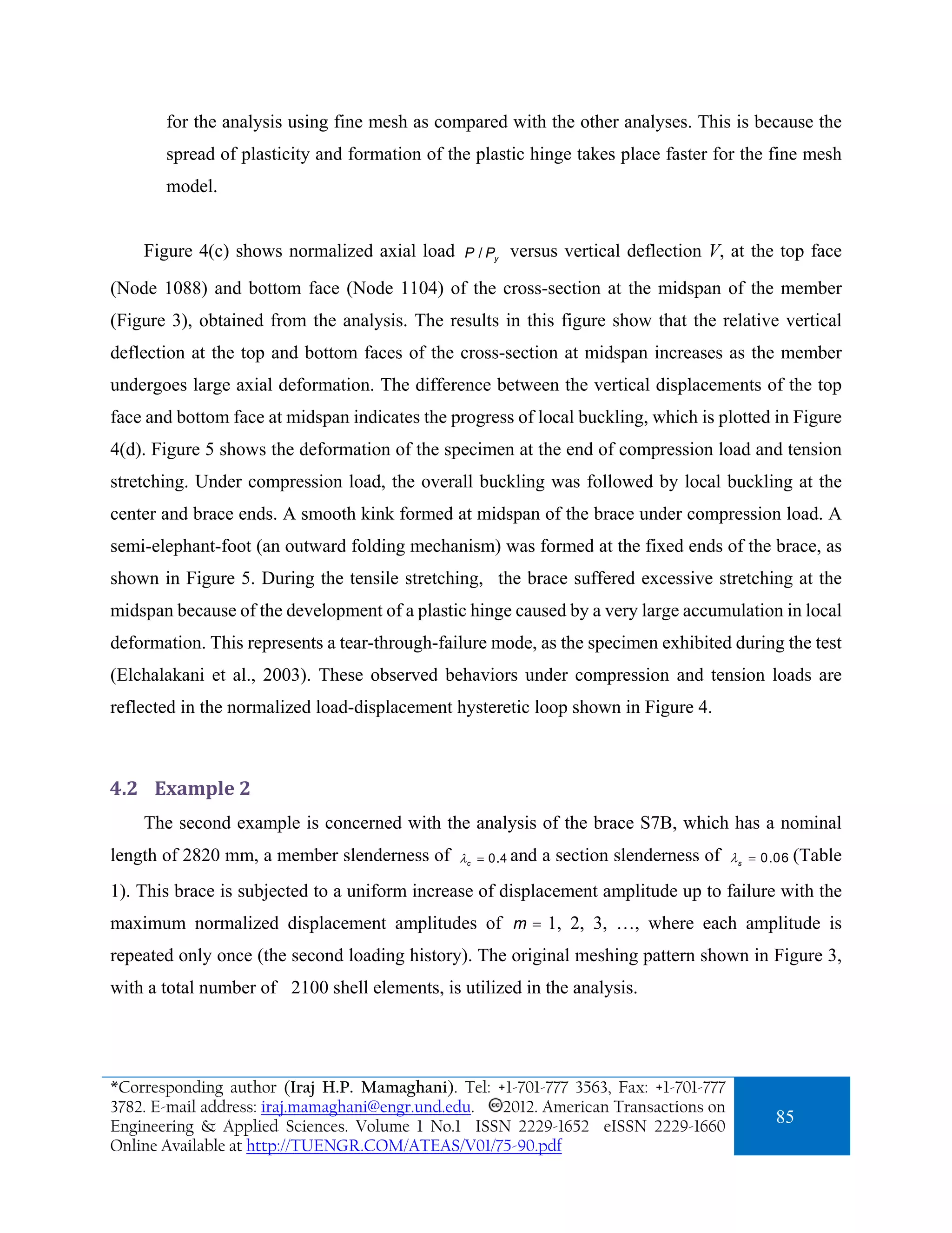 for the analysis using fine mesh as compared with the other analyses. This is because the
       spread of plasticity and formation of the plastic hinge takes place faster for the fine mesh
       model.


    Figure 4(c) shows normalized axial load     P / Py   versus vertical deflection V, at the top face
(Node 1088) and bottom face (Node 1104) of the cross-section at the midspan of the member
(Figure 3), obtained from the analysis. The results in this figure show that the relative vertical
deflection at the top and bottom faces of the cross-section at midspan increases as the member
undergoes large axial deformation. The difference between the vertical displacements of the top
face and bottom face at midspan indicates the progress of local buckling, which is plotted in Figure
4(d). Figure 5 shows the deformation of the specimen at the end of compression load and tension
stretching. Under compression load, the overall buckling was followed by local buckling at the
center and brace ends. A smooth kink formed at midspan of the brace under compression load. A
semi-elephant-foot (an outward folding mechanism) was formed at the fixed ends of the brace, as
shown in Figure 5. During the tensile stretching, the brace suffered excessive stretching at the
midspan because of the development of a plastic hinge caused by a very large accumulation in local
deformation. This represents a tear-through-failure mode, as the specimen exhibited during the test
(Elchalakani et al., 2003). These observed behaviors under compression and tension loads are
reflected in the normalized load-displacement hysteretic loop shown in Figure 4.



4.2 Example 2 
    The second example is concerned with the analysis of the brace S7B, which has a nominal
length of 2820 mm, a member slenderness of     λc = 0.4 and   a section slenderness of   λ s = 0.06   (Table
1). This brace is subjected to a uniform increase of displacement amplitude up to failure with the
maximum normalized displacement amplitudes of m = 1, 2, 3, …, where each amplitude is
repeated only once (the second loading history). The original meshing pattern shown in Figure 3,
with a total number of 2100 shell elements, is utilized in the analysis.




*Corresponding author (Iraj H.P. Mamaghani). Tel: +1-701-777 3563, Fax: +1-701-777
3782. E-mail address: iraj.mamaghani@engr.und.edu. 2012. American Transactions on
Engineering & Applied Sciences. Volume 1 No.1 ISSN 2229-1652 eISSN 2229-1660
                                                                                                85
Online Available at http://TUENGR.COM/ATEAS/V01/75-90.pdf
 