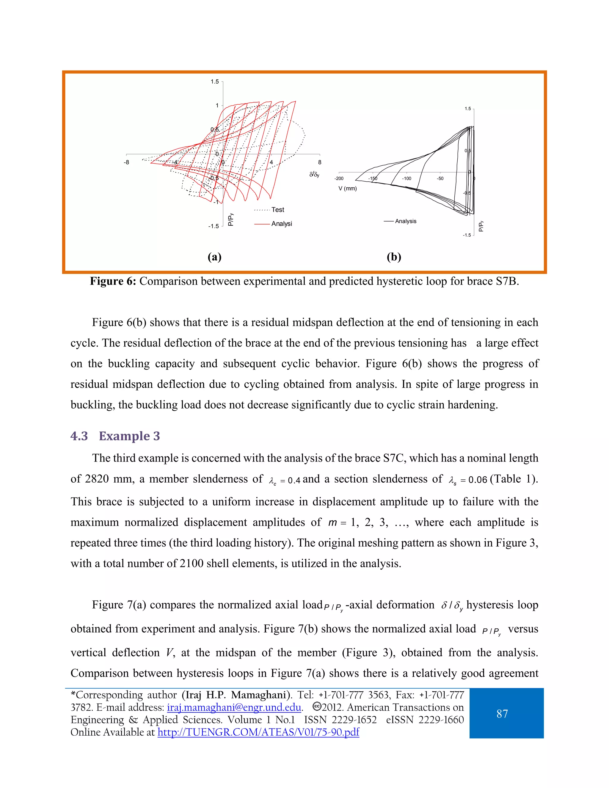 1.5



                                1                                                                      1.5



                              0.5                                                                        1



                                                                                                       0.5
                                0
           -8         -4             0          4            8

                                                          δ/δy                                           0
                              -0.5                                 -200      -150         -100   -50          0

                                                                    V (mm)
                                                                                                       -0.5

                               -1
                                                Test
                                                                                                        -1


                                         P/Py
                                                                                     Analysis




                                                                                                                  P/Py
                              -1.5              Analysi
                                                                                                       -1.5




                             (a)                                                    (b)

    Figure 6: Comparison between experimental and predicted hysteretic loop for brace S7B.


    Figure 6(b) shows that there is a residual midspan deflection at the end of tensioning in each
cycle. The residual deflection of the brace at the end of the previous tensioning has a large effect
on the buckling capacity and subsequent cyclic behavior. Figure 6(b) shows the progress of
residual midspan deflection due to cycling obtained from analysis. In spite of large progress in
buckling, the buckling load does not decrease significantly due to cyclic strain hardening.

4.3 Example 3 
    The third example is concerned with the analysis of the brace S7C, which has a nominal length
of 2820 mm, a member slenderness of             λ c = 0.4 and    a section slenderness of λs           = 0.06 (Table            1).
This brace is subjected to a uniform increase in displacement amplitude up to failure with the
maximum normalized displacement amplitudes of m = 1, 2, 3, …, where each amplitude is
repeated three times (the third loading history). The original meshing pattern as shown in Figure 3,
with a total number of 2100 shell elements, is utilized in the analysis.


    Figure 7(a) compares the normalized axial load P / P -axial deformation δ / δ y hysteresis loop
                                                                     y



obtained from experiment and analysis. Figure 7(b) shows the normalized axial load                                  P / Py   versus
vertical deflection V, at the midspan of the member (Figure 3), obtained from the analysis.
Comparison between hysteresis loops in Figure 7(a) shows there is a relatively good agreement
*Corresponding author (Iraj H.P. Mamaghani). Tel: +1-701-777 3563, Fax: +1-701-777
3782. E-mail address: iraj.mamaghani@engr.und.edu. 2012. American Transactions on
Engineering & Applied Sciences. Volume 1 No.1 ISSN 2229-1652 eISSN 2229-1660
                                                                                                                         87
Online Available at http://TUENGR.COM/ATEAS/V01/75-90.pdf
 