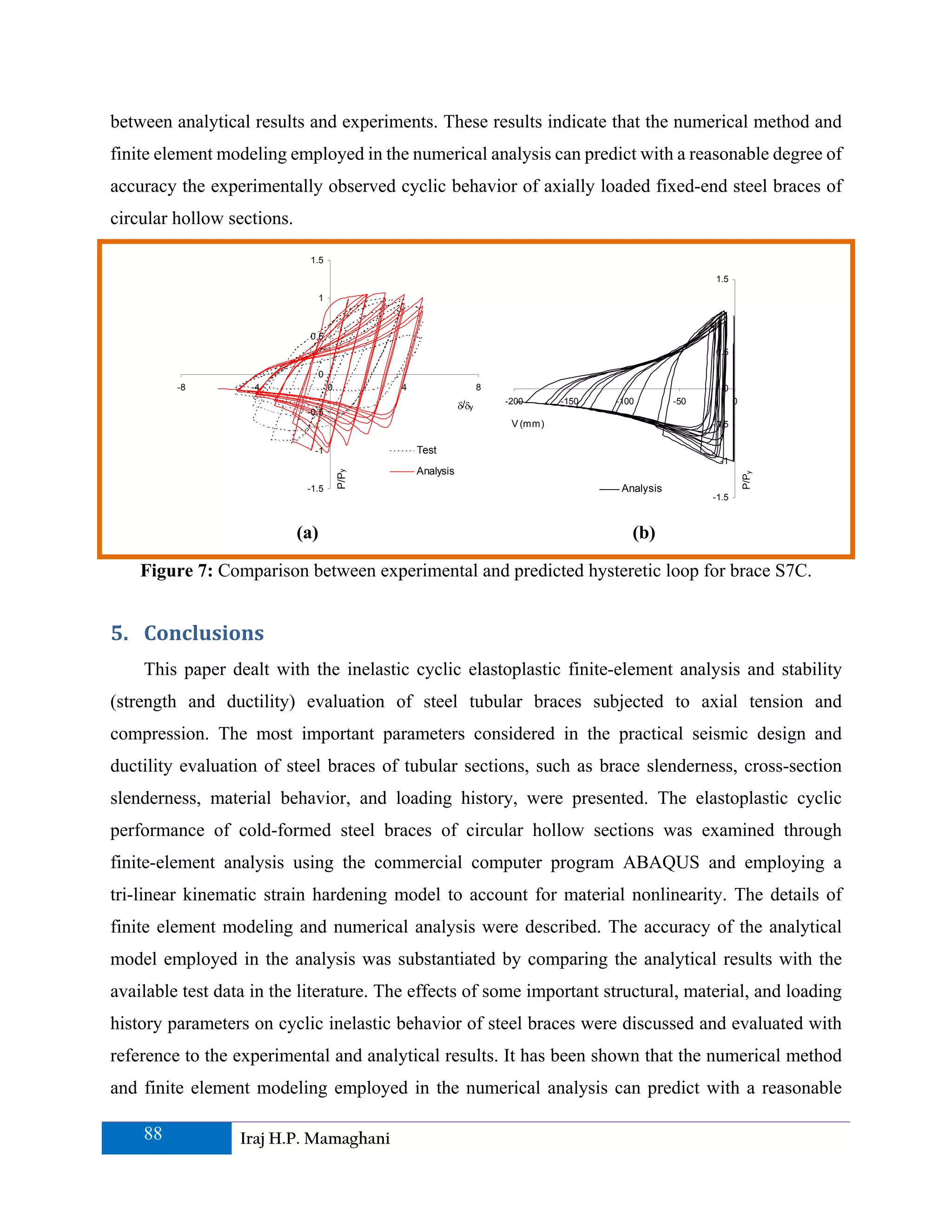 between analytical results and experiments. These results indicate that the numerical method and
finite element modeling employed in the numerical analysis can predict with a reasonable degree of
accuracy the experimentally observed cyclic behavior of axially loaded fixed-end steel braces of
circular hollow sections.

                             1.5

                                                                                                              1.5

                                  1
                                                                                                                1

                             0.5
                                                                                                              0.5

                                  0
         -8        -4                 0          4                     8                                        0
                                                                           -200      -150   -100        -50          0
                                                                δ/δy
                             -0.5
                                                                            V (mm)                            -0.5

                              -1                     Test
                                                                                                               -1
                                                     Analysis
                                          P/Py




                                                                                                                         P/Py
                             -1.5                                                            Analysis
                                                                                                              -1.5



                            (a)                                                                (b)

    Figure 7: Comparison between experimental and predicted hysteretic loop for brace S7C.


5. Conclusions 
    This paper dealt with the inelastic cyclic elastoplastic finite-element analysis and stability
(strength and ductility) evaluation of steel tubular braces subjected to axial tension and
compression. The most important parameters considered in the practical seismic design and
ductility evaluation of steel braces of tubular sections, such as brace slenderness, cross-section
slenderness, material behavior, and loading history, were presented. The elastoplastic cyclic
performance of cold-formed steel braces of circular hollow sections was examined through
finite-element analysis using the commercial computer program ABAQUS and employing a
tri-linear kinematic strain hardening model to account for material nonlinearity. The details of
finite element modeling and numerical analysis were described. The accuracy of the analytical
model employed in the analysis was substantiated by comparing the analytical results with the
available test data in the literature. The effects of some important structural, material, and loading
history parameters on cyclic inelastic behavior of steel braces were discussed and evaluated with
reference to the experimental and analytical results. It has been shown that the numerical method
and finite element modeling employed in the numerical analysis can predict with a reasonable

    88            Iraj H.P. Mamaghani
 