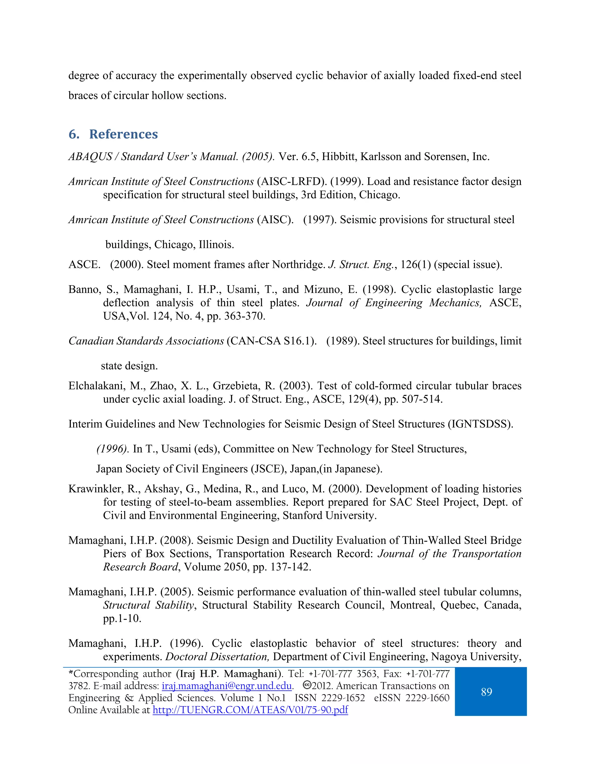 degree of accuracy the experimentally observed cyclic behavior of axially loaded fixed-end steel
braces of circular hollow sections.


6. References 
ABAQUS / Standard User’s Manual. (2005). Ver. 6.5, Hibbitt, Karlsson and Sorensen, Inc.

Amrican Institute of Steel Constructions (AISC-LRFD). (1999). Load and resistance factor design
      specification for structural steel buildings, 3rd Edition, Chicago.

Amrican Institute of Steel Constructions (AISC). (1997). Seismic provisions for structural steel

        buildings, Chicago, Illinois.
ASCE. (2000). Steel moment frames after Northridge. J. Struct. Eng., 126(1) (special issue).

Banno, S., Mamaghani, I. H.P., Usami, T., and Mizuno, E. (1998). Cyclic elastoplastic large
      deflection analysis of thin steel plates. Journal of Engineering Mechanics, ASCE,
      USA,Vol. 124, No. 4, pp. 363-370.

Canadian Standards Associations (CAN-CSA S16.1). (1989). Steel structures for buildings, limit

       state design.
Elchalakani, M., Zhao, X. L., Grzebieta, R. (2003). Test of cold-formed circular tubular braces
       under cyclic axial loading. J. of Struct. Eng., ASCE, 129(4), pp. 507-514.

Interim Guidelines and New Technologies for Seismic Design of Steel Structures (IGNTSDSS).

      (1996). In T., Usami (eds), Committee on New Technology for Steel Structures,
      Japan Society of Civil Engineers (JSCE), Japan,(in Japanese).
Krawinkler, R., Akshay, G., Medina, R., and Luco, M. (2000). Development of loading histories
      for testing of steel-to-beam assemblies. Report prepared for SAC Steel Project, Dept. of
      Civil and Environmental Engineering, Stanford University.

Mamaghani, I.H.P. (2008). Seismic Design and Ductility Evaluation of Thin-Walled Steel Bridge
     Piers of Box Sections, Transportation Research Record: Journal of the Transportation
     Research Board, Volume 2050, pp. 137-142.

Mamaghani, I.H.P. (2005). Seismic performance evaluation of thin-walled steel tubular columns,
     Structural Stability, Structural Stability Research Council, Montreal, Quebec, Canada,
     pp.1-10.

Mamaghani, I.H.P. (1996). Cyclic elastoplastic behavior of steel structures: theory and
     experiments. Doctoral Dissertation, Department of Civil Engineering, Nagoya University,
*Corresponding author (Iraj H.P. Mamaghani). Tel: +1-701-777 3563, Fax: +1-701-777
3782. E-mail address: iraj.mamaghani@engr.und.edu. 2012. American Transactions on
Engineering & Applied Sciences. Volume 1 No.1 ISSN 2229-1652 eISSN 2229-1660
                                                                                        89
Online Available at http://TUENGR.COM/ATEAS/V01/75-90.pdf
 