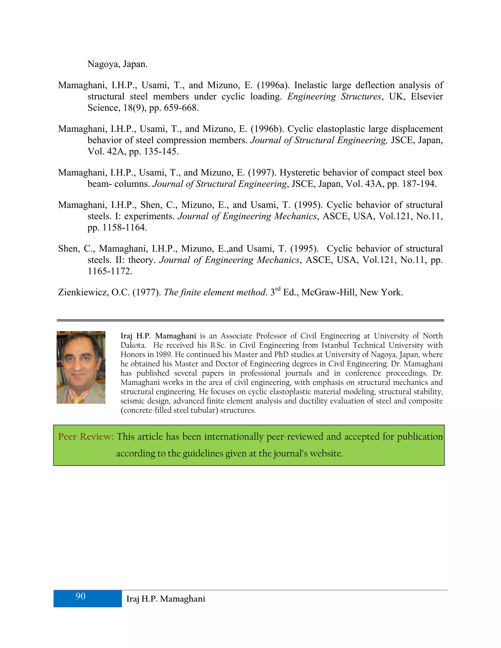 Nagoya, Japan.

Mamaghani, I.H.P., Usami, T., and Mizuno, E. (1996a). Inelastic large deflection analysis of
     structural steel members under cyclic loading. Engineering Structures, UK, Elsevier
     Science, 18(9), pp. 659-668.

Mamaghani, I.H.P., Usami, T., and Mizuno, E. (1996b). Cyclic elastoplastic large displacement
     behavior of steel compression members. Journal of Structural Engineering, JSCE, Japan,
     Vol. 42A, pp. 135-145.

Mamaghani, I.H.P., Usami, T., and Mizuno, E. (1997). Hysteretic behavior of compact steel box
     beam- columns. Journal of Structural Engineering, JSCE, Japan, Vol. 43A, pp. 187-194.

Mamaghani, I.H.P., Shen, C., Mizuno, E., and Usami, T. (1995). Cyclic behavior of structural
     steels. I: experiments. Journal of Engineering Mechanics, ASCE, USA, Vol.121, No.11,
     pp. 1158-1164.

Shen, C., Mamaghani, I.H.P., Mizuno, E.,and Usami, T. (1995). Cyclic behavior of structural
       steels. II: theory. Journal of Engineering Mechanics, ASCE, USA, Vol.121, No.11, pp.
       1165-1172.

Zienkiewicz, O.C. (1977). The finite element method. 3rd Ed., McGraw-Hill, New York.



                Iraj H.P. Mamaghani is an Associate Professor of Civil Engineering at University of North
                Dakota. He received his B.Sc. in Civil Engineering from Istanbul Technical University with
                Honors in 1989. He continued his Master and PhD studies at University of Nagoya, Japan, where
                he obtained his Master and Doctor of Engineering degrees in Civil Engineering. Dr. Mamaghani
                has published several papers in professional journals and in conference proceedings. Dr.
                Mamaghani works in the area of civil engineering, with emphasis on structural mechanics and
                structural engineering. He focuses on cyclic elastoplastic material modeling, structural stability,
                seismic design, advanced finite element analysis and ductility evaluation of steel and composite
                (concrete-filled steel tubular) structures.


Peer Review: This article has been internationally peer-reviewed and accepted for publication
               according to the guidelines given at the journal’s website.




    90            Iraj H.P. Mamaghani
 