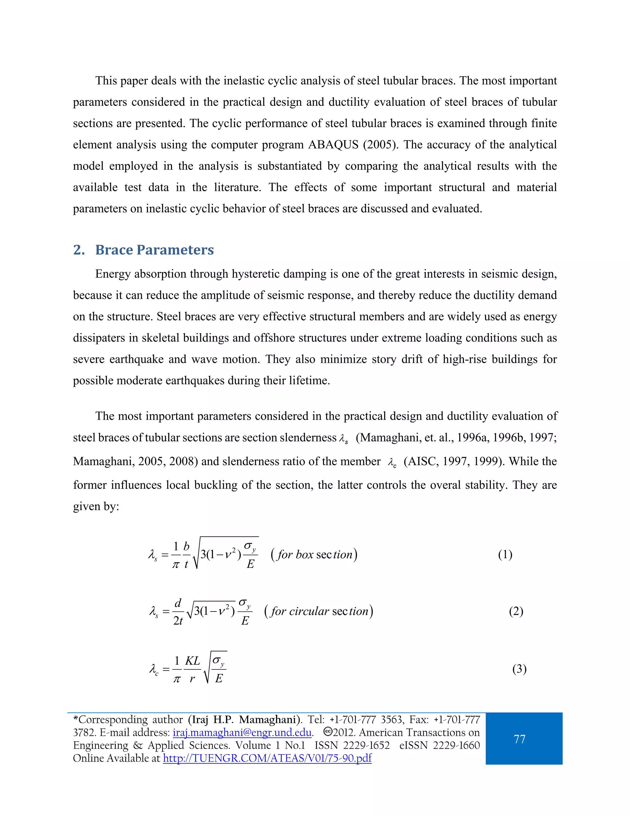 This paper deals with the inelastic cyclic analysis of steel tubular braces. The most important
parameters considered in the practical design and ductility evaluation of steel braces of tubular
sections are presented. The cyclic performance of steel tubular braces is examined through finite
element analysis using the computer program ABAQUS (2005). The accuracy of the analytical
model employed in the analysis is substantiated by comparing the analytical results with the
available test data in the literature. The effects of some important structural and material
parameters on inelastic cyclic behavior of steel braces are discussed and evaluated.


2. Brace Parameters 
    Energy absorption through hysteretic damping is one of the great interests in seismic design,
because it can reduce the amplitude of seismic response, and thereby reduce the ductility demand
on the structure. Steel braces are very effective structural members and are widely used as energy
dissipaters in skeletal buildings and offshore structures under extreme loading conditions such as
severe earthquake and wave motion. They also minimize story drift of high-rise buildings for
possible moderate earthquakes during their lifetime.

    The most important parameters considered in the practical design and ductility evaluation of
steel braces of tubular sections are section slenderness λ s (Mamaghani, et. al., 1996a, 1996b, 1997;
Mamaghani, 2005, 2008) and slenderness ratio of the member λc (AISC, 1997, 1999). While the
former influences local buckling of the section, the latter controls the overal stability. They are
given by:


                      1b             σy
               λs =       3(1 −ν 2 )       ( for box sec tion )                         (1)
                      π t            E


                      d            σ
               λs =      3(1 −ν 2 ) y     ( for circular sec tion )                       (2)
                      2t            E


                      1 KL σ y
               λc =                                                                        (3)
                      π r  E


*Corresponding author (Iraj H.P. Mamaghani). Tel: +1-701-777 3563, Fax: +1-701-777
3782. E-mail address: iraj.mamaghani@engr.und.edu. 2012. American Transactions on
Engineering & Applied Sciences. Volume 1 No.1 ISSN 2229-1652 eISSN 2229-1660
                                                                                              77
Online Available at http://TUENGR.COM/ATEAS/V01/75-90.pdf
 