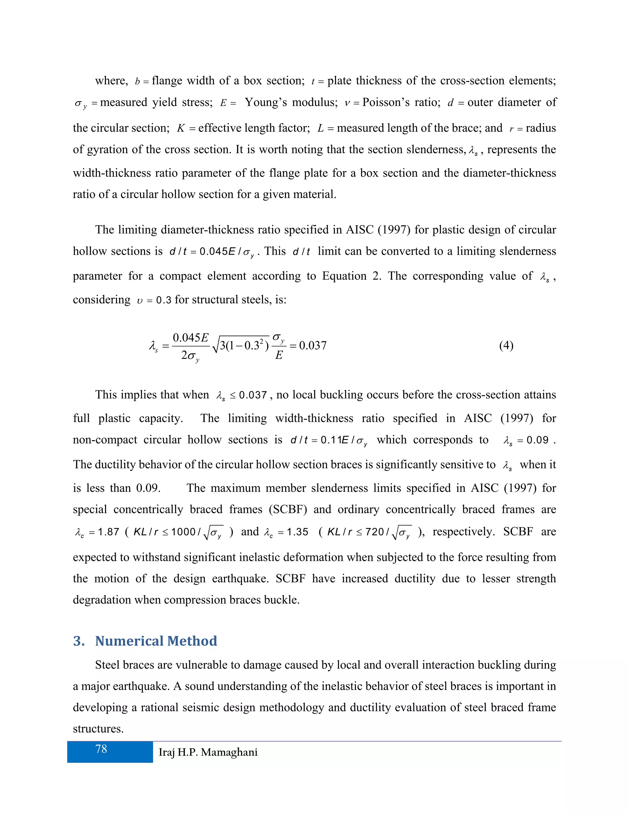 where, b = flange width of a box section; t = plate thickness of the cross-section elements;
σ y = measured yield stress; E = Young’s modulus; ν = Poisson’s ratio; d = outer diameter of

the circular section; K = effective length factor; L = measured length of the brace; and     r=   radius
of gyration of the cross section. It is worth noting that the section slenderness, λ s , represents the
width-thickness ratio parameter of the flange plate for a box section and the diameter-thickness
ratio of a circular hollow section for a given material.

    The limiting diameter-thickness ratio specified in AISC (1997) for plastic design of circular
hollow sections is d / t = 0.045 E / σ y . This d / t limit can be converted to a limiting slenderness

parameter for a compact element according to Equation 2. The corresponding value of λ s ,
considering υ = 0.3 for structural steels, is:


                       0.045 E              σy
                λs =           3(1 − 0.32 )    = 0.037                                    (4)
                         2σ y               E


    This implies that when λs ≤ 0.037 , no local buckling occurs before the cross-section attains
full plastic capacity.      The limiting width-thickness ratio specified in AISC (1997) for
non-compact circular hollow sections is d / t = 0.11E / σ y which corresponds to           λ s = 0.09 .

The ductility behavior of the circular hollow section braces is significantly sensitive to λ s when it
is less than 0.09.       The maximum member slenderness limits specified in AISC (1997) for
special concentrically braced frames (SCBF) and ordinary concentrically braced frames are
λ c = 1.87 ( KL / r ≤ 1000 / σ y ) and λc = 1.35 ( KL / r ≤ 720 / σ y ), respectively. SCBF are

expected to withstand significant inelastic deformation when subjected to the force resulting from
the motion of the design earthquake. SCBF have increased ductility due to lesser strength
degradation when compression braces buckle.


3. Numerical Method 
    Steel braces are vulnerable to damage caused by local and overall interaction buckling during
a major earthquake. A sound understanding of the inelastic behavior of steel braces is important in
developing a rational seismic design methodology and ductility evaluation of steel braced frame
structures.
    78            Iraj H.P. Mamaghani
 