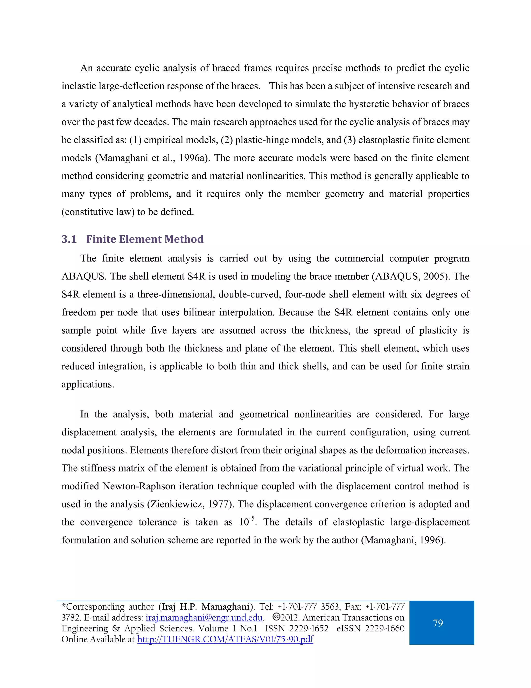 An accurate cyclic analysis of braced frames requires precise methods to predict the cyclic
inelastic large-deflection response of the braces. This has been a subject of intensive research and
a variety of analytical methods have been developed to simulate the hysteretic behavior of braces
over the past few decades. The main research approaches used for the cyclic analysis of braces may
be classified as: (1) empirical models, (2) plastic-hinge models, and (3) elastoplastic finite element
models (Mamaghani et al., 1996a). The more accurate models were based on the finite element
method considering geometric and material nonlinearities. This method is generally applicable to
many types of problems, and it requires only the member geometry and material properties
(constitutive law) to be defined.

3.1 Finite Element Method 
    The finite element analysis is carried out by using the commercial computer program
ABAQUS. The shell element S4R is used in modeling the brace member (ABAQUS, 2005). The
S4R element is a three-dimensional, double-curved, four-node shell element with six degrees of
freedom per node that uses bilinear interpolation. Because the S4R element contains only one
sample point while five layers are assumed across the thickness, the spread of plasticity is
considered through both the thickness and plane of the element. This shell element, which uses
reduced integration, is applicable to both thin and thick shells, and can be used for finite strain
applications.

    In the analysis, both material and geometrical nonlinearities are considered. For large
displacement analysis, the elements are formulated in the current configuration, using current
nodal positions. Elements therefore distort from their original shapes as the deformation increases.
The stiffness matrix of the element is obtained from the variational principle of virtual work. The
modified Newton-Raphson iteration technique coupled with the displacement control method is
used in the analysis (Zienkiewicz, 1977). The displacement convergence criterion is adopted and
the convergence tolerance is taken as 10-5. The details of elastoplastic large-displacement
formulation and solution scheme are reported in the work by the author (Mamaghani, 1996).




*Corresponding author (Iraj H.P. Mamaghani). Tel: +1-701-777 3563, Fax: +1-701-777
3782. E-mail address: iraj.mamaghani@engr.und.edu. 2012. American Transactions on
Engineering & Applied Sciences. Volume 1 No.1 ISSN 2229-1652 eISSN 2229-1660
                                                                                            79
Online Available at http://TUENGR.COM/ATEAS/V01/75-90.pdf
 