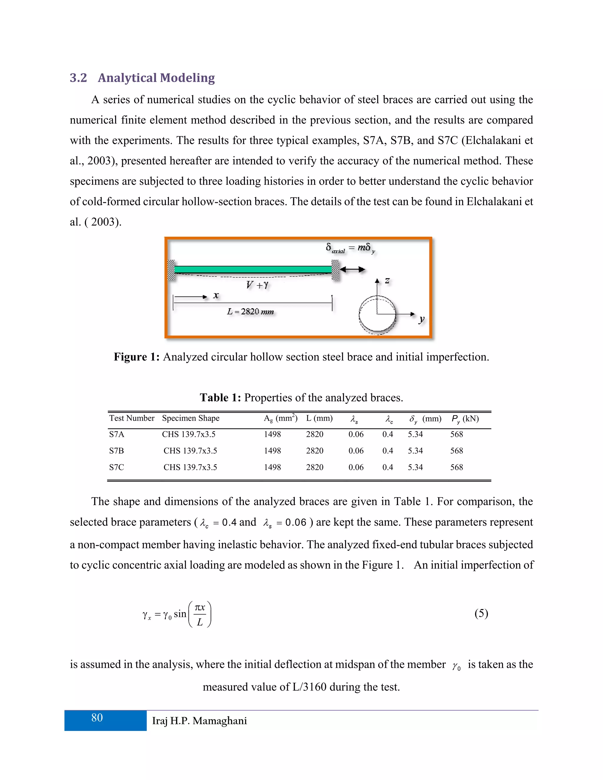 3.2 Analytical Modeling 
    A series of numerical studies on the cyclic behavior of steel braces are carried out using the
numerical finite element method described in the previous section, and the results are compared
with the experiments. The results for three typical examples, S7A, S7B, and S7C (Elchalakani et
al., 2003), presented hereafter are intended to verify the accuracy of the numerical method. These
specimens are subjected to three loading histories in order to better understand the cyclic behavior
of cold-formed circular hollow-section braces. The details of the test can be found in Elchalakani et
al. ( 2003).




          Figure 1: Analyzed circular hollow section steel brace and initial imperfection.


                                Table 1: Properties of the analyzed braces.
         Test Number Specimen Shape          Ag (mm2) L (mm)   λs      λc     δ y (mm)   Py (kN)
         S7A         CHS 139.7x3.5           1498     2820     0.06   0.4     5.34       568
         S7B          CHS 139.7x3.5          1498     2820     0.06   0.4     5.34       568
         S7C          CHS 139.7x3.5          1498     2820     0.06   0.4     5.34       568



    The shape and dimensions of the analyzed braces are given in Table 1. For comparison, the
selected brace parameters ( λc = 0.4 and λs = 0.06 ) are kept the same. These parameters represent
a non-compact member having inelastic behavior. The analyzed fixed-end tubular braces subjected
to cyclic concentric axial loading are modeled as shown in the Figure 1. An initial imperfection of


                              ⎛ πx ⎞
                γ x = γ 0 sin ⎜ ⎟                                                              (5)
                              ⎝ L ⎠


is assumed in the analysis, where the initial deflection at midspan of the member γ 0 is taken as the
                                 measured value of L/3160 during the test.

    80             Iraj H.P. Mamaghani
 