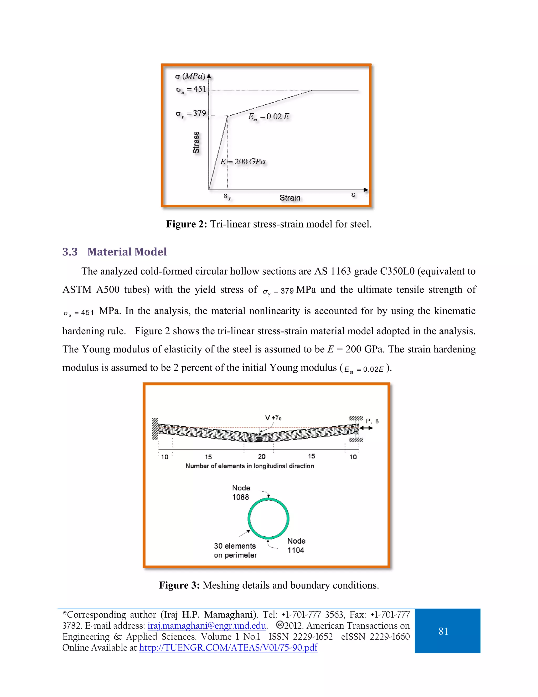 Figure 2: Tri-linear stress-strain model for steel.

3.3 Material Model 
     The analyzed cold-formed circular hollow sections are AS 1163 grade C350L0 (equivalent to
ASTM A500 tubes) with the yield stress of         σ y = 379 MPa   and the ultimate tensile strength of

σ u = 451   MPa. In the analysis, the material nonlinearity is accounted for by using the kinematic
hardening rule. Figure 2 shows the tri-linear stress-strain material model adopted in the analysis.
The Young modulus of elasticity of the steel is assumed to be E = 200 GPa. The strain hardening
modulus is assumed to be 2 percent of the initial Young modulus ( E     st   = 0.02 E   ).




                         Figure 3: Meshing details and boundary conditions.

*Corresponding author (Iraj H.P. Mamaghani). Tel: +1-701-777 3563, Fax: +1-701-777
3782. E-mail address: iraj.mamaghani@engr.und.edu. 2012. American Transactions on
Engineering & Applied Sciences. Volume 1 No.1 ISSN 2229-1652 eISSN 2229-1660
                                                                                             81
Online Available at http://TUENGR.COM/ATEAS/V01/75-90.pdf
 