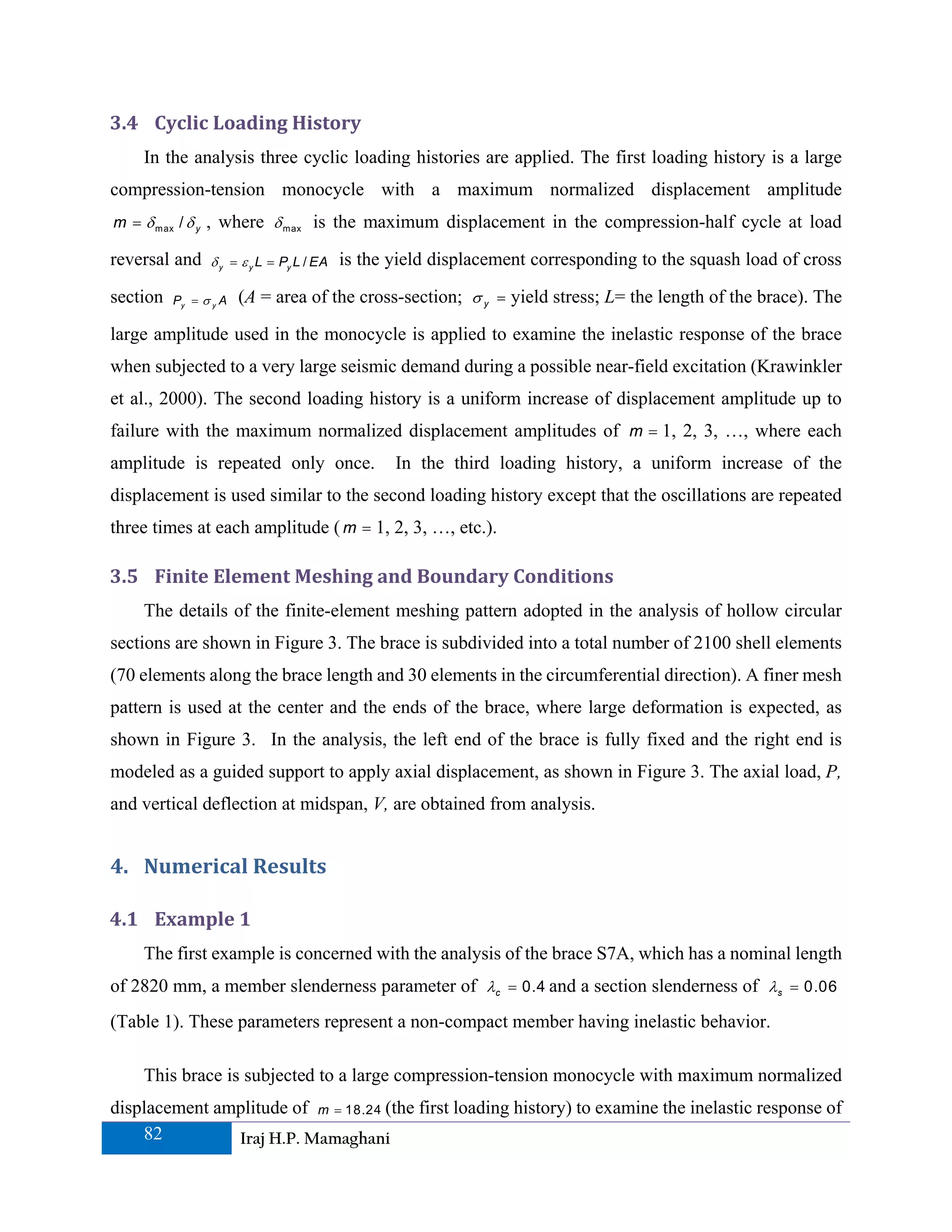 3.4 Cyclic Loading History 
    In the analysis three cyclic loading histories are applied. The first loading history is a large
compression-tension monocycle with a maximum normalized displacement amplitude
m = δ max / δ y , where δ m ax is the maximum displacement in the compression-half cycle at load

reversal and     δ y = ε y L = Py L / EA   is the yield displacement corresponding to the squash load of cross

section   Py = σ y A   (A = area of the cross-section; σ y = yield stress; L= the length of the brace). The

large amplitude used in the monocycle is applied to examine the inelastic response of the brace
when subjected to a very large seismic demand during a possible near-field excitation (Krawinkler
et al., 2000). The second loading history is a uniform increase of displacement amplitude up to
failure with the maximum normalized displacement amplitudes of m = 1, 2, 3, …, where each
amplitude is repeated only once.                  In the third loading history, a uniform increase of the
displacement is used similar to the second loading history except that the oscillations are repeated
three times at each amplitude ( m = 1, 2, 3, …, etc.).

3.5 Finite Element Meshing and Boundary Conditions   
    The details of the finite-element meshing pattern adopted in the analysis of hollow circular
sections are shown in Figure 3. The brace is subdivided into a total number of 2100 shell elements
(70 elements along the brace length and 30 elements in the circumferential direction). A finer mesh
pattern is used at the center and the ends of the brace, where large deformation is expected, as
shown in Figure 3. In the analysis, the left end of the brace is fully fixed and the right end is
modeled as a guided support to apply axial displacement, as shown in Figure 3. The axial load, P,
and vertical deflection at midspan, V, are obtained from analysis.


4. Numerical Results 

4.1 Example 1 
    The first example is concerned with the analysis of the brace S7A, which has a nominal length
of 2820 mm, a member slenderness parameter of λc = 0.4 and a section slenderness of λs = 0.06
(Table 1). These parameters represent a non-compact member having inelastic behavior.

    This brace is subjected to a large compression-tension monocycle with maximum normalized
displacement amplitude of m = 18.24 (the first loading history) to examine the inelastic response of
    82         Iraj H.P. Mamaghani
 
