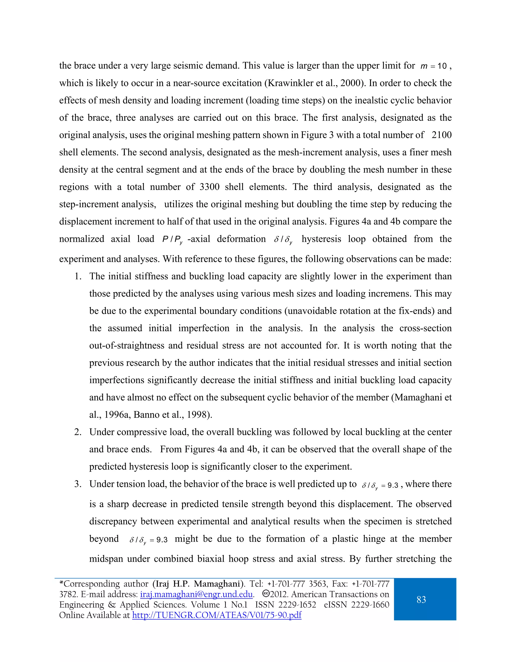 the brace under a very large seismic demand. This value is larger than the upper limit for m = 10 ,
which is likely to occur in a near-source excitation (Krawinkler et al., 2000). In order to check the
effects of mesh density and loading increment (loading time steps) on the inealstic cyclic behavior
of the brace, three analyses are carried out on this brace. The first analysis, designated as the
original analysis, uses the original meshing pattern shown in Figure 3 with a total number of 2100
shell elements. The second analysis, designated as the mesh-increment analysis, uses a finer mesh
density at the central segment and at the ends of the brace by doubling the mesh number in these
regions with a total number of 3300 shell elements. The third analysis, designated as the
step-increment analysis, utilizes the original meshing but doubling the time step by reducing the
displacement increment to half of that used in the original analysis. Figures 4a and 4b compare the
normalized axial load P / Py -axial deformation δ / δ y hysteresis loop obtained from the

experiment and analyses. With reference to these figures, the following observations can be made:
   1. The initial stiffness and buckling load capacity are slightly lower in the experiment than
       those predicted by the analyses using various mesh sizes and loading incremens. This may
       be due to the experimental boundary conditions (unavoidable rotation at the fix-ends) and
       the assumed initial imperfection in the analysis. In the analysis the cross-section
       out-of-straightness and residual stress are not accounted for. It is worth noting that the
       previous research by the author indicates that the initial residual stresses and initial section
       imperfections significantly decrease the initial stiffness and initial buckling load capacity
       and have almost no effect on the subsequent cyclic behavior of the member (Mamaghani et
       al., 1996a, Banno et al., 1998).
   2. Under compressive load, the overall buckling was followed by local buckling at the center
       and brace ends. From Figures 4a and 4b, it can be observed that the overall shape of the
       predicted hysteresis loop is significantly closer to the experiment.
   3. Under tension load, the behavior of the brace is well predicted up to    δ / δ y = 9.3   , where there

       is a sharp decrease in predicted tensile strength beyond this displacement. The observed
       discrepancy between experimental and analytical results when the specimen is stretched
       beyond     δ / δ y = 9.3   might be due to the formation of a plastic hinge at the member

       midspan under combined biaxial hoop stress and axial stress. By further stretching the

*Corresponding author (Iraj H.P. Mamaghani). Tel: +1-701-777 3563, Fax: +1-701-777
3782. E-mail address: iraj.mamaghani@engr.und.edu. 2012. American Transactions on
Engineering & Applied Sciences. Volume 1 No.1 ISSN 2229-1652 eISSN 2229-1660
                                                                                                   83
Online Available at http://TUENGR.COM/ATEAS/V01/75-90.pdf
 
