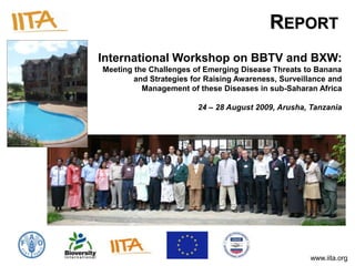 REPORT
International Workshop on BBTV and BXW:
Meeting the Challenges of Emerging Disease Threats to Banana
        and Strategies for Raising Awareness, Surveillance and
          Management of these Diseases in sub-Saharan Africa

                        24 – 28 August 2009, Arusha, Tanzania




                                                     www.iita.org
 