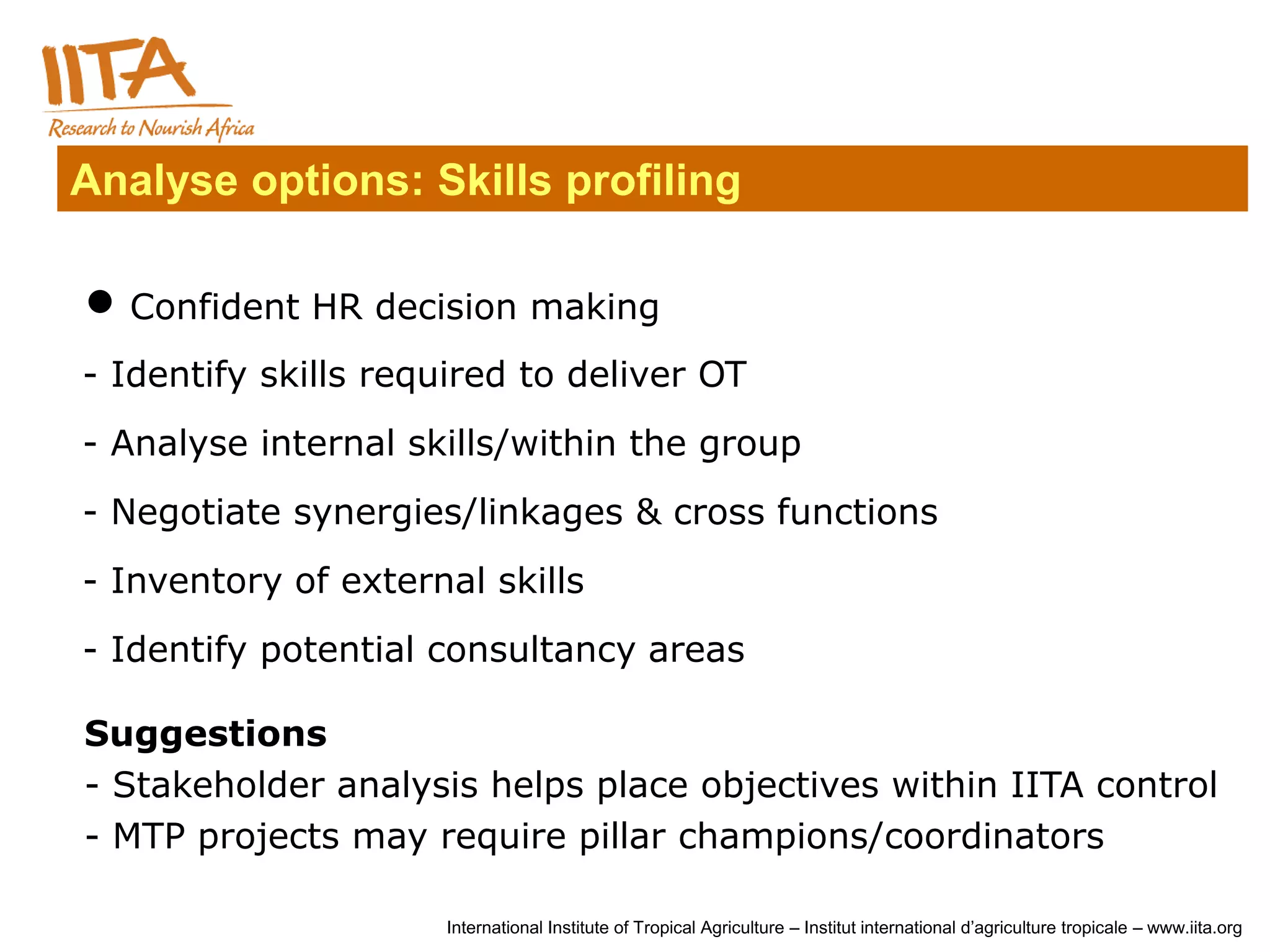Analyse options: Skills profiling

 Confident HR decision making
- Identify skills required to deliver OT
- Analyse internal skills/within the group
- Negotiate synergies/linkages & cross functions
- Inventory of external skills
- Identify potential consultancy areas

Suggestions
- Stakeholder analysis helps place objectives within IITA control
- MTP projects may require pillar champions/coordinators

                     International Institute of Tropical Agriculture – Institut international d’agriculture tropicale – www.iita.org
 
