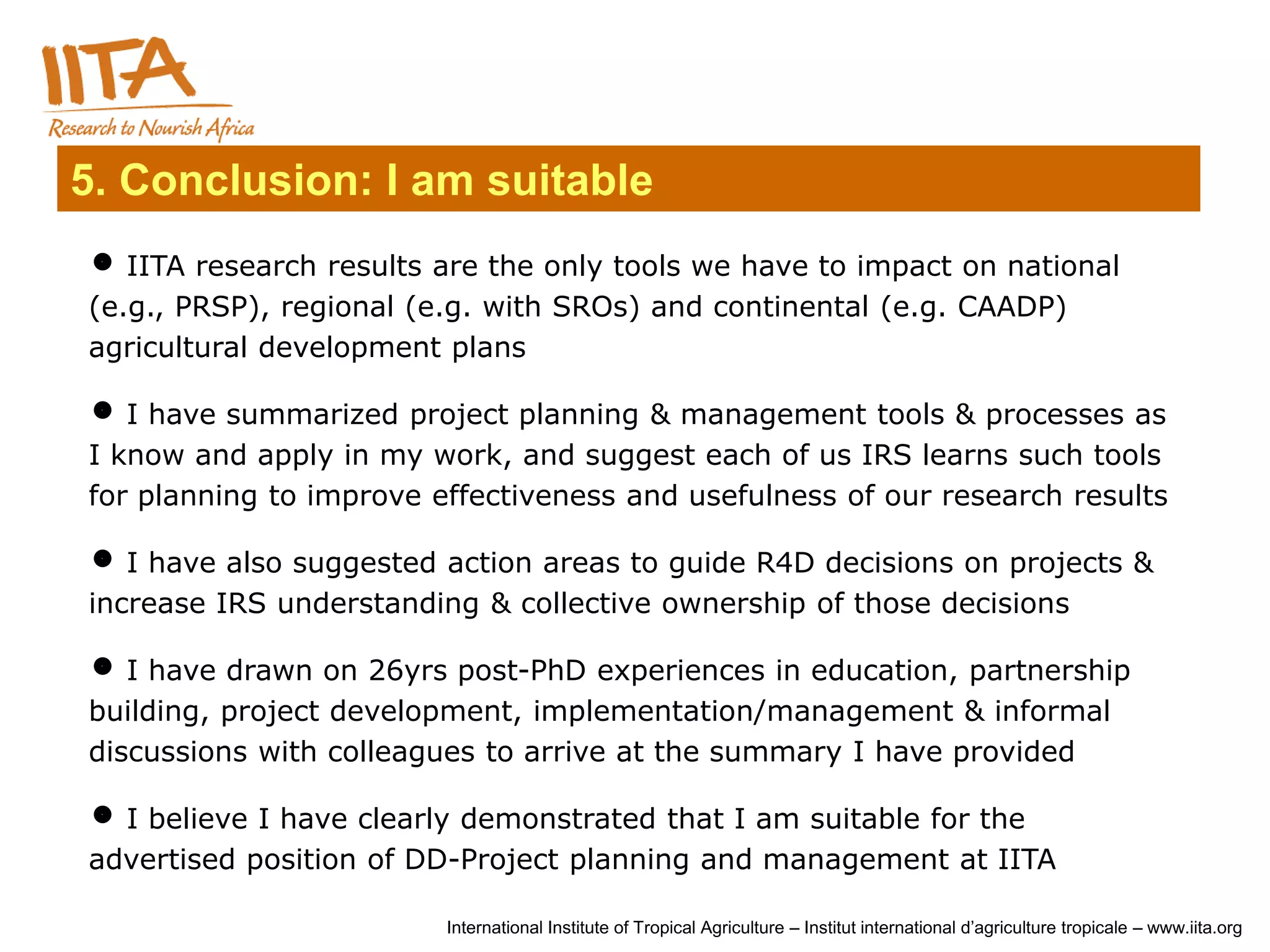 5. Conclusion: I am suitable
 IITA research results are the only tools we have to impact on national
(e.g., PRSP), regional (e.g. with SROs) and continental (e.g. CAADP)
agricultural development plans

 I have summarized project planning & management tools & processes as
I know and apply in my work, and suggest each of us IRS learns such tools
for planning to improve effectiveness and usefulness of our research results

 I have also suggested action areas to guide R4D decisions on projects &
increase IRS understanding & collective ownership of those decisions

 I have drawn on 26yrs post-PhD experiences in education, partnership
building, project development, implementation/management & informal
discussions with colleagues to arrive at the summary I have provided

 I believe I have clearly demonstrated that I am suitable for the
advertised position of DD-Project planning and management at IITA

                         International Institute of Tropical Agriculture – Institut international d’agriculture tropicale – www.iita.org
 