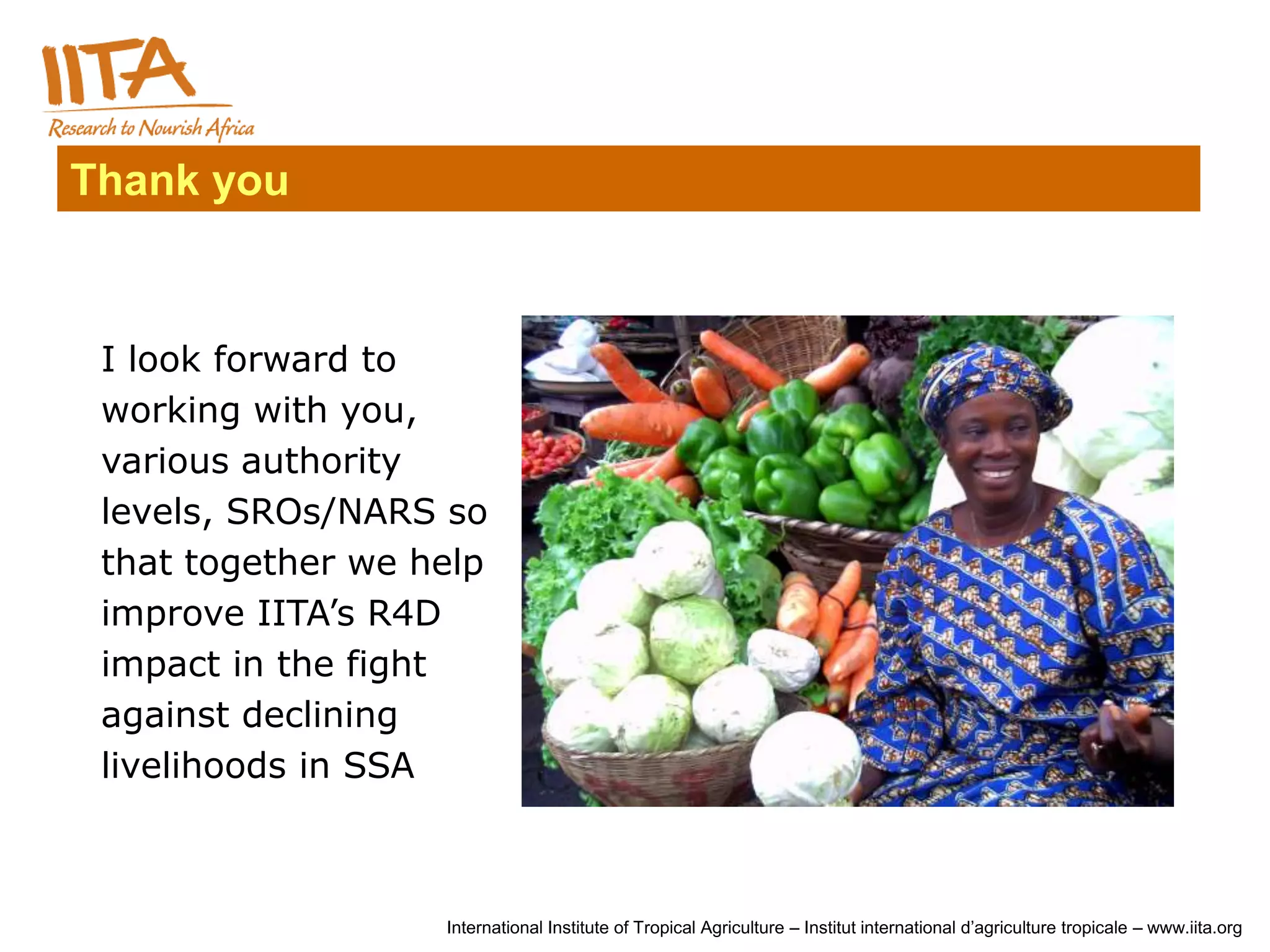 Thank you



 I look forward to
 working with you,
 various authority
 levels, SROs/NARS so
 that together we help
 improve IITA’s R4D
 impact in the fight
 against declining
 livelihoods in SSA



                   International Institute of Tropical Agriculture – Institut international d’agriculture tropicale – www.iita.org
 