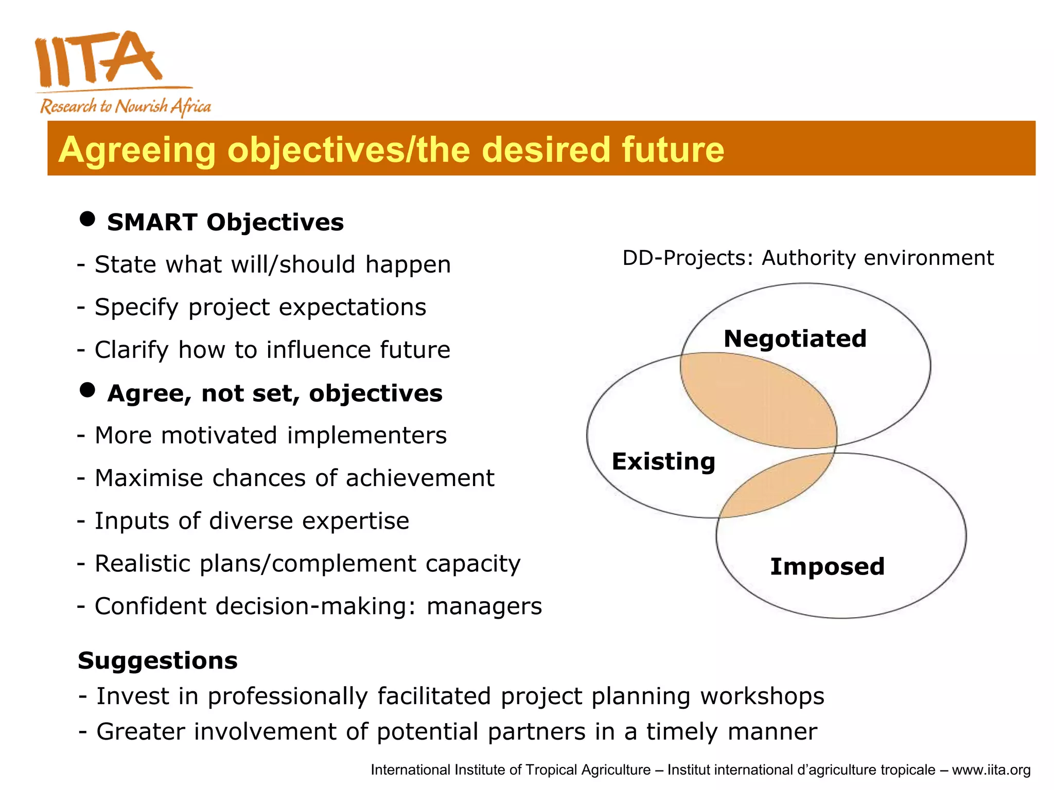 Agreeing objectives/the desired future
  SMART Objectives
 - State what will/should happen                                    DD-Projects: Authority environment

 - Specify project expectations
 - Clarify how to influence future                                                   Negotiated

  Agree, not set, objectives
 - More motivated implementers
                                                                  Existing
 - Maximise chances of achievement
 - Inputs of diverse expertise
 - Realistic plans/complement capacity                                                       Imposed
 - Confident decision-making: managers

 Suggestions
 - Invest in professionally facilitated project planning workshops
 - Greater involvement of potential partners in a timely manner
                          International Institute of Tropical Agriculture – Institut international d’agriculture tropicale – www.iita.org
 