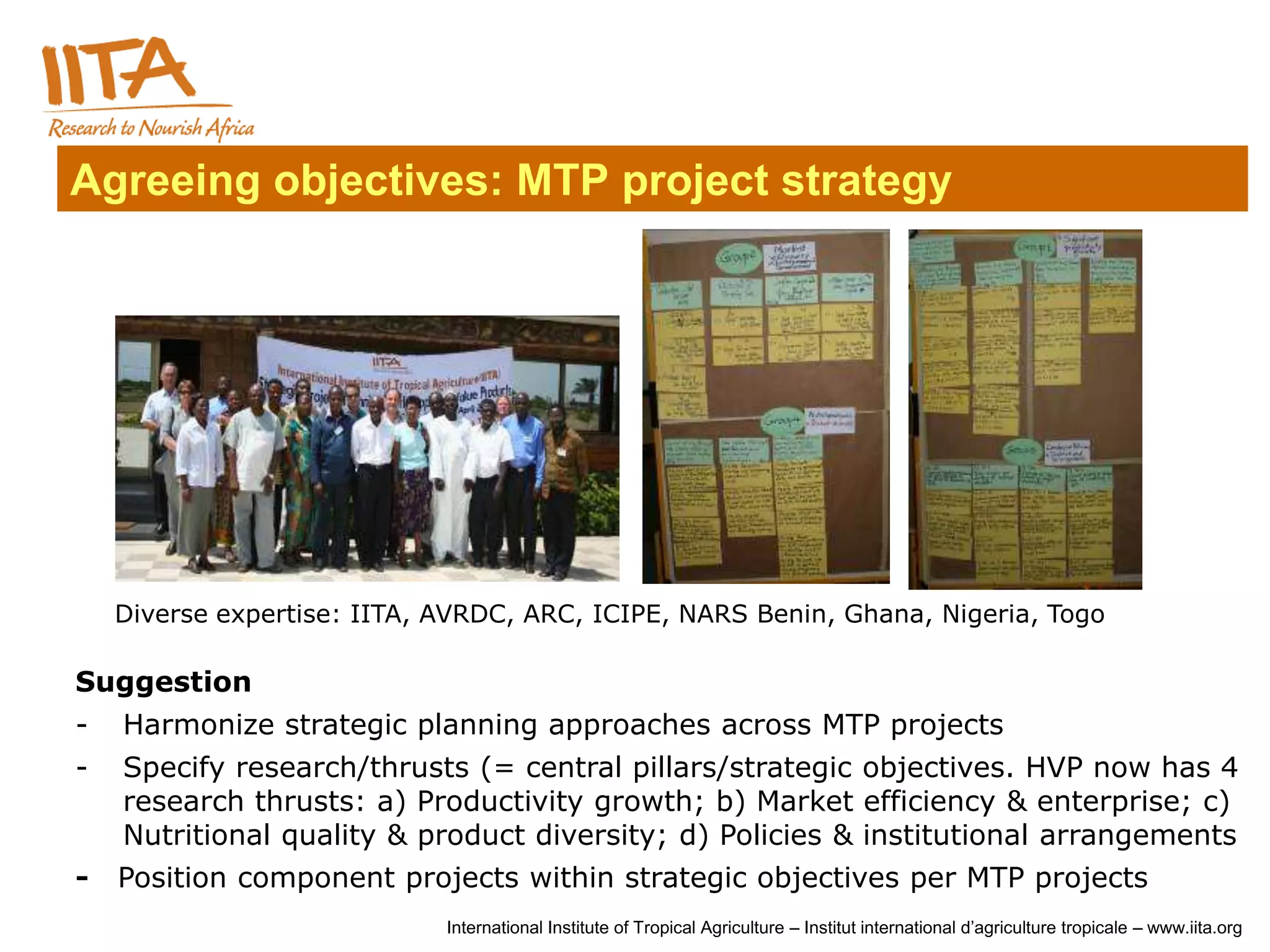 Agreeing objectives: MTP project strategy




    Diverse expertise: IITA, AVRDC, ARC, ICIPE, NARS Benin, Ghana, Nigeria, Togo

Suggestion
-   Harmonize strategic planning approaches across MTP projects
-   Specify research/thrusts (= central pillars/strategic objectives. HVP now has 4
    research thrusts: a) Productivity growth; b) Market efficiency & enterprise; c)
    Nutritional quality & product diversity; d) Policies & institutional arrangements
-   Position component projects within strategic objectives per MTP projects
                             International Institute of Tropical Agriculture – Institut international d’agriculture tropicale – www.iita.org
 