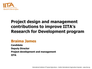 Project design and management
contributions to improve IITA’s
Research for Development program

Braima James
Candidate
Deputy Director
Project development and management
IITA




                International Institute of Tropical Agriculture – Institut international d’agriculture tropicale – www.iita.org
 
