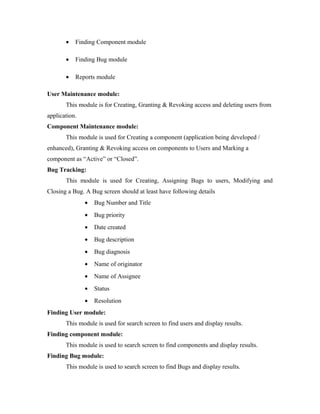 •   Finding Component module

       •   Finding Bug module

       •   Reports module

User Maintenance module:
       This module is for Creating, Granting & Revoking access and deleting users from
application.
Component Maintenance module:
       This module is used for Creating a component (application being developed /
enhanced), Granting & Revoking access on components to Users and Marking a
component as “Active” or “Closed”.
Bug Tracking:
       This module is used for Creating, Assigning Bugs to users, Modifying and
Closing a Bug. A Bug screen should at least have following details
               •   Bug Number and Title
               •   Bug priority
               •   Date created
               •   Bug description
               •   Bug diagnosis
               •   Name of originator
               •   Name of Assignee
               •   Status
               •   Resolution
Finding User module:
       This module is used for search screen to find users and display results.
Finding component module:
       This module is used to search screen to find components and display results.
Finding Bug module:
       This module is used to search screen to find Bugs and display results.
 
