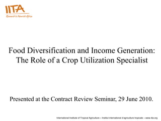Food Diversification and Income Generation:
  The Role of a Crop Utilization Specialist



Presented at the Contract Review Seminar, 29 June 2010.

                 International Institute of Tropical Agriculture – Institut international d’agriculture tropicale – www.iita.org
 