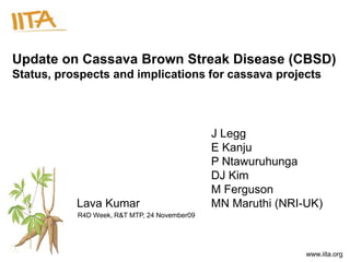 Update on Cassava Brown Streak Disease (CBSD)
Status, prospects and implications for cassava projects




                                              J Legg
                                              E Kanju
                                              P Ntawuruhunga
                                              DJ Kim
                                              M Ferguson
           Lava Kumar                         MN Maruthi (NRI-UK)
           R4D Week, R&T MTP, 24 November09




                                                              www.iita.org
 