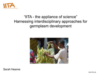 “IITA - the appliance of science”
       Harnessing interdisciplinary approaches for
                germplasm development




Sarah Hearne
                   International Institute of Tropical Agriculture – Institut international d’agriculture tropicale – www.iita.org
 