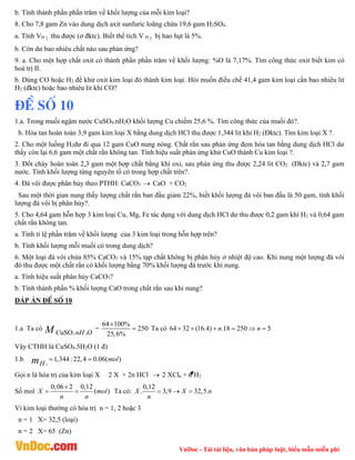 VnDoc - Tải tài liệu, văn bản pháp luật, biểu mẫu miễn phí
b. Tính thành phần phần trăm về khối lượng của mỗi kim loại?
8. Cho 7,8 gam Zn vào dung dịch axit sunfuric loãng chứa 19,6 gam H2SO4.
a. Tính VH 2 thu được (ở đktc). Biết thể tích V H 2 bị hao hụt là 5%.
b. Còn dư bao nhiêu chất nào sau phản ứng?
9. a. Cho một hợp chất oxit có thành phần phần trăm về khối lượng: %O là 7,17%. Tìm công thức oxit biết kim có
hoá trị II.
b. Dùng CO hoặc H2 để khử oxit kim loại đó thành kim loại. Hỏi muốn điều chế 41,4 gam kim loại cần bao nhiêu lit
H2 (đktc) hoặc bao nhiêu lit khí CO?
®Ò sè 10
1.a. Trong muối ngậm nước CuSO4.nH2O khối lượng Cu chiếm 25,6 %. Tìm công thức của muối đó?.
b. Hòa tan hoàn toàn 3,9 gam kim loại X bằng dung dịch HCl thu được 1,344 lit khí H2 (Đktc). Tìm kim loại X ?.
2. Cho một luồng H2dư đi qua 12 gam CuO nung nóng. Chất rắn sau phản ứng đem hòa tan bằng dung dịch HCl dư
thấy còn lại 6,6 gam một chất rắn không tan. Tính hiệu suất phản ứng khử CuO thành Cu kim loại ?.
3. Đốt cháy hoàn toàn 2,3 gam một hợp chất bằng khí oxi, sau phản ứng thu được 2,24 lit CO2 (Đktc) và 2,7 gam
nước. Tính khối lượng từng nguyên tố có trong hợp chất trên?.
4. Đá vôi được phân hủy theo PTHH: CaCO3  CaO + CO2
Sau một thời gian nung thấy lượng chất rắn ban đầu giảm 22%, biết khối lượng đá vôi ban đầu là 50 gam, tính khối
lượng đá vôi bị phân hủy?.
5. Cho 4,64 gam hỗn hợp 3 kim loại Cu, Mg, Fe tác dụng với dung dịch HCl dư thu được 0,2 gam khí H2 và 0,64 gam
chất rắn không tan.
a. Tính tỉ lệ phần trăm về khối lượng của 3 kim loại trong hỗn hợp trên?
b. Tính khối lượng mỗi muối có trong dung dịch?
6. Một loại đá vôi chứa 85% CaCO3 và 15% tạp chất không bị phân hủy ở nhiệt độ cao. Khi nung một lượng đá vôi
đó thu được một chất rắn có khối lượng bằng 70% khối lượng đá trước khi nung.
a. Tính hiệu suất phân hủy CaCO3?
b. Tính thành phần % khối lượng CaO trong chất rắn sau khi nung?
ĐÁP ÁN ®Ò sè 10
1.a Ta có
4 2
.
uSO
C nH O
M =
64 100%
250
25,6%

 Ta có 64 32 (16.4) .18 250 5
n n
     
Vậy CTHH là CuSO4.5H2O (1 đ)
1.b
2
1,344: 22,4 0.06( )
mol
H
m  
Gọi n là hóa trị của kim loại X 2 X + 2n HCl  2 XCln + n H2
Số mol
0,06 2 0,12
( )
X mol
n n

  Ta có:
0,12
. 3,9 32,5.
X X n
n
  
Vì kim loại thường có hóa trị n = 1, 2 hoặc 3
n = 1 X= 32,5 (loại)
n = 2 X= 65 (Zn)
 