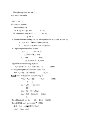 Theo ph­¬ng tr×nh ho¸ häc (1)
nCH4 = nCO2 = x (mol)
Theo PTHH (2)
nCO = nCO2 = y (mol)
Theo bµi ra ta cã:
16x + 28y = 15 (g) (b) (0,5®)
Tõ (a) va (b) ta ®­îc x = 0,25 (0,5®)
y = 0,5
a. PhÇn tr¨m vÒ khèi l­îng c¸c khÝ hçn hîp ban ®Çu mCH4 = 16 . 0,25 = 4g
% CH4 = 4/15 . 100% = 26,66% (0,5®)
% CO = 100% - 26,66% = 73,34% (0,5®)
b. Tõ ph­¬ng tr×nh ho¸ häc ta ®­îc :
CH4 + O2 CO2 + H2O
0,25mol 0,25 mol
2CO + O2 2CO2
1/2 . 0,5mol 0,5 mol
VËy thÓ tÝch oxi cÇn dïng ë (®ktc)
V02 = (0,25 + 1/2 .0,5) 22,4 = 11,2 (1) (0,5®)
V× trong kh«ng khÝ oxi chiÕm 1/5 vÒ thÓ tÝch
Nªn Vkk = 11,2 x 5 = 56 (1) (0,5®)
C©u 5: a)Sè mol cña oxi, K2O cÇn dïng lµ
VO2 = Vkk = 22,4 = 4,48 (0,5®)
5 5
n02 = 4,48 = 0,2 (mol)
22,4
m02 = 0,2 . 32 = 6,4 (g)
nk20 = 16,8 0,2(mol) (0,5®)
84
Theo ®Ò ra ta cã x + O2 CO2 + 2H2O (1) (0,5)
Theo ®lBTKL mx + mO2 + mH2O (0,5®)
K2O + H2O 2KOH (2) (0,5®)
1mol 1mol 1mol
 